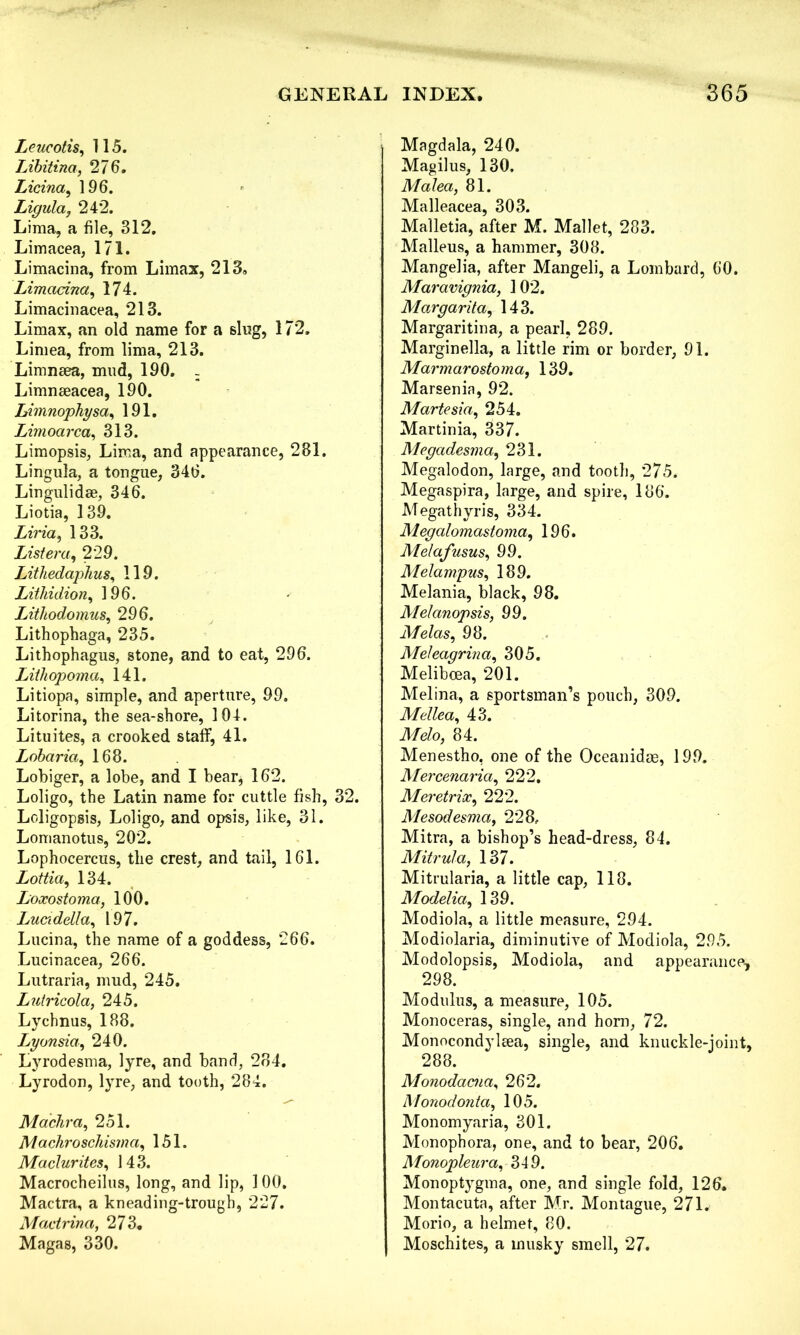 Leucotis, 115. Libitina, 27 6. Licina, 196. Ligula, 242. Lima, a file, 312. Limacea, 171. Limacina, from Limax, 213, Limacina, 174. Limacinacea, 213. Limax, an old name for a sing, 172. Limea, from lima, 213. Limnsea, mud, 190. - Limnaeacea, 190. Limnophysa, 191. Limoarca, 313. Limopsis, Lima, and appearance, 281. Lingula, a tongue, 346. Lingulidae, 346. Liotia, 139. Livid, 133. List era, 229. Lithedaphus, 119. Litliidion, 196. Lithodomus, 296. Lithophaga, 235. Lithophagus, stone, and to eat, 296. Lithopoma, 141. Litiopa, simple, and aperture, 99. Litorina, the sea-shore, 3 04. Lituites, a crooked staff, 41. Lobaria, 168. Lobiger, a lobe, and I bear, 162. Loligo, the Latin name for cuttle fish, 32. Loligopsis, Loligo, and opsis, like, 31. Lomanotus, 202. Lophocercus, the crest, and tail, 161. Lottia, 134. Loxostoma, 100. Luadella, 197. Lucina, the name of a goddess, *266. Lucinacea, 266. Lutraria, mud, 245. Lutricola, 245. Lychnus, 188. Lyonsia, 240. Lyrodesma, lyre, and band, 234. Lyrodon, lyre, and tooth, 284. Machra, 251. Mdchroschisma, 151. Maclurites, 143. Macrocheilus, long, and lip, 100. Mactra, a kneading-trough, 227. Mactrina, 273, Magas, 330. Magdala, 240. Magilus, 130. Malea, 81. Malleacea, 303. Malletia, after M. Mallet, 283. Malleus, a hammer, 308. Mangelia, after Mangeli, a Lombard, 60. Maravignia, 1 02. Margarita, 143. Margaritina, a pearl, 289. Marginella, a little rim or border, 91. Marmarostoma, 139. Marsenia, 92. Martesia, 254. Martinia, 337. Megadesma, 231. Megalodon, large, and tooth, 275. Megaspira, large, and spire, 186. Megathyris, 334. Megalomastoma, 196. Alelafusus, 99. Melampus, 189. Melania, black, 98. Melanopsis, 99. Melas, 98. Meleagrma, 305. Meliboea, 201. Melina, a sportsman’s pouch, 309. Medea, 43. Melo, 84. Menestho, one of the Oceanidae, 199. Mercenaria) 222. MeretriX) 222. Mesodesma, 228, Mitra, a bishop’s head-dress, 84. Mitrula, 137. Mitrularia, a little cap, 118. Modelid) 139. Modiola, a little measure, 294. Modiolaria, diminutive of Modiola, 295. Modolopsis, Modiola, and appearance, 298. Modulus, a measure, 105. Monoceras, single, and horn, 72. Monocondyltea, single, and knuckle-joint, 288. Monodacna, 262. Monodontd) 105. Monomyaria, 301. Monophora, one, and to bear, 206. Monopleura) 349. Monoptygma, one, and single fold, 126. Montacuta, after Mr. Montague, 271. Morio, a helmet, 80. Moschites, a musky smell, 27.
