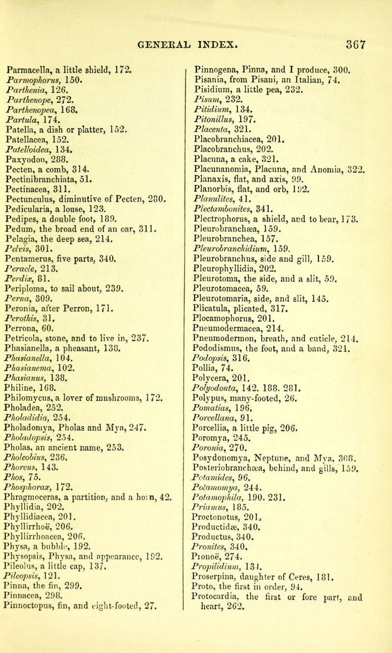 Parmacella, a little shield, 172. Parmopliorus, 150. Parthenia, 126. Parthenope, 272. Parthenopea, 168. Partula, 174. Patella, a dish or platter, 152. Patellacea, 152. Patelloidea, 134. Paxyodon, 288. Pecten, a comb, 314. Pectinibranchiata, 51. Pectinacea, 311. Pectimculus, diminutive of Pecten, 280. Pedicularia, a louse, 123. Pedipes, a double foot, 189. Pedum, the broad end of an oar, 311. Pelagia, the deep sea, 214. Pelvis, 301. Pentamerus, five parts, 340. Peracle, 213. Perdix, 81. Periploma, to sail about, 239. Perna, 309. Peronia, after Perron, 171. Perothis, 31. Perrona, 60. Petricola, stone, and to live in, 237. Phasianella, a pheasant, 138. Phasianella, 104. Phasianema, 102. Phasianus, 138. Philine, 168. Philomycus, a lover of mushrooms, 172. Pholadea, 252. Pholadidia, 254. Pholadomya, Pholas and Mya, 247. Pholadopsis, 254. Pholas, an ancient name, 253. Pholeobius, 236. Phorcus, 143. Phos, 75. Phosphorax, 172. Phragmoceras, a partition, and a hoin, 42. Phyllidia, 202. Phyllidiacea, 201. Phyllirrhoe, 206. Phyllirrhoacea, 206, Physa, a bubble, 192. Physopsis, Physa, and appearance, 192. Pileolus, a little cap, 137. Pileopsis, 121. Pinna, the fin, 299. Pinnacea, 298. Pinnoctopus, fin, and eight- footed, 27. Pinnogena, Pinna, and I produce, 300. Pisania, from Pisani, an Italian, 74. Pisidium, a little pea, 232. Pisum, 232. Pitidium, 134. Pitonillus, 197. Placenta, 321. Placobranchiacea, 201. Placobranchus, 202. Placuna, a cake, 321. Placunanomia, Placuna, and Anomia, 322. Planaxis, flat, and axis, 99. Planorbis, flat, and orb, 192. Planulites, 41. Plectambonites, 341. Plectrophorus, a shield, and to bear, 173. Pleurobranchaea, 159. Pleurobranchea, 157. Pleurobranchidium, 159. Pleurobranchus, side and gill, 159. Pleurophyllidia, 202. Pleurotoma, the side, and a slit, 59. Pleurotomacea, 59. Pleurotomaria, side, and slit, 145. Plicatula, plicated, 317. Plocamophorus, 201. Pneumodermacea, 214. Pneumodermon, breath, and cuticle, 214. Pododismus, the foot, and a band, 321. Podopsis, 316. Pollia, 74. Polycera, 201. Polyodonta, 142. 188. 281. Polypus, many-footed, 26. Pomatias, 196, Porcellana, 91. Porcellia, a little pig, 206. Poromya, 245. Poronia, 270. Posydonomya, Neptune, and Mya, 308. Posteriobranchsea, behind, and gills, 159. Pot amides, 96. Potamomya, 244. Potamophila, 190. 231. Priam us, 185. Proctonotus, 2013 Productidae, 340. Productus, 340. Pronites, 340. Pionoe, 274. Propilidium, 134. Proserpina, daughter of Ceres, 181. Proto, the first in order, 94. Protocardia, the first or fore part, and heart, 262.