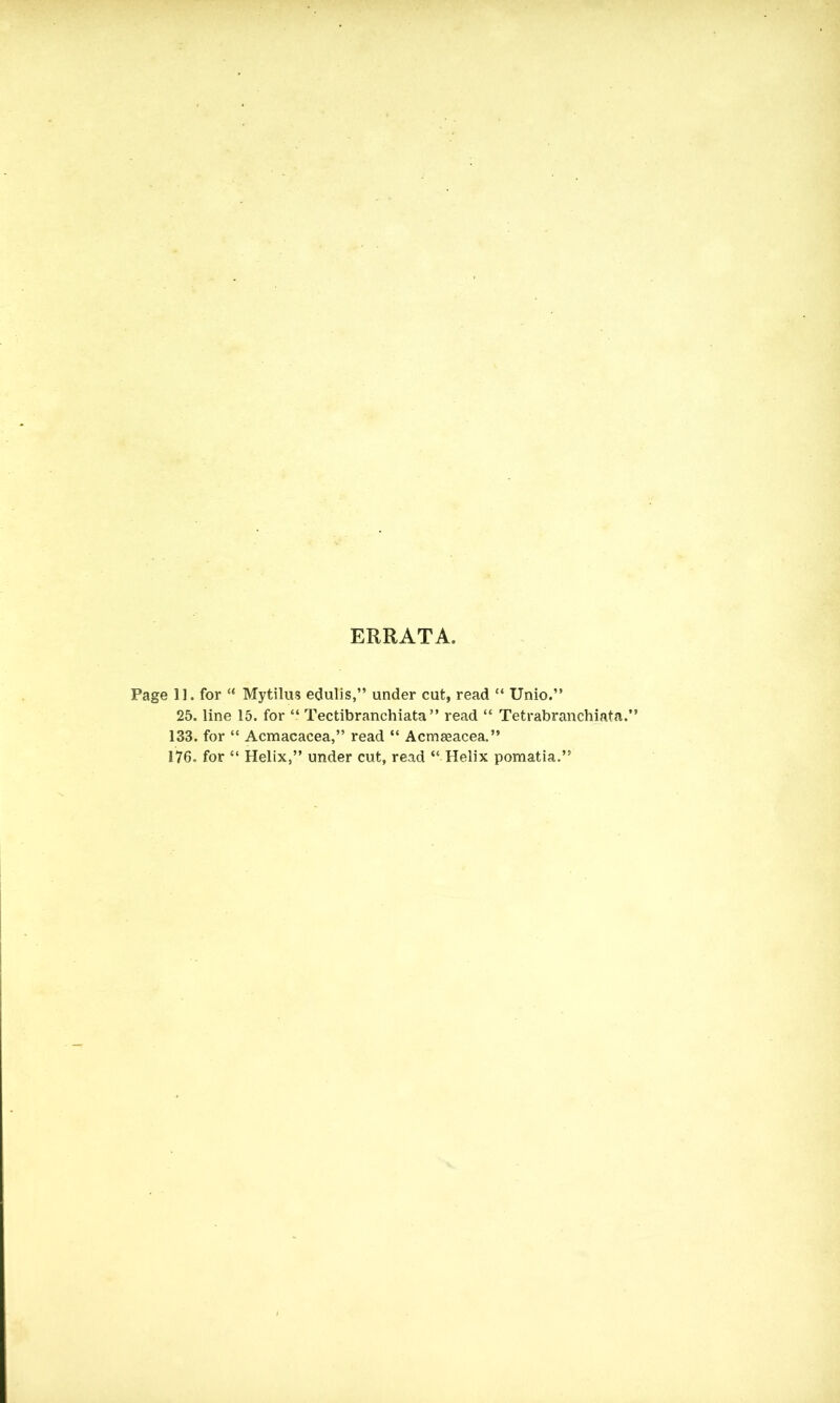 ERRATA. Page 11. for “ Mytilus edulis,” under cut, read “ Unio.” 25. line 15. for “ Tectibranchiata ” read “ Tetrabranchiata.” 133. for “ Acmacacea,” read “ Acmseacea.” 176. for “ Helix,” under cut, read “ Helix pomatia.”