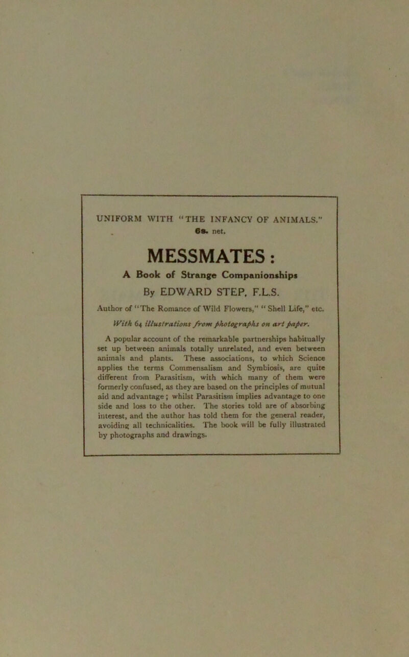 UNIFORM WITH “THE INFANCY OF ANIMALS. 6s. net. MESSMATES: A Book of Strange Companionships By EDWARD STEP. F.L.S. Author of “The Romance of Wild Flowers, “ Shell Life, etc. With 64 illustrations from photographs on art paper. A popular account of the remarkable partnerships habitually set up between animals totally unrelated, and even between animals and plants. These associations, to which Science applies the terms Commensalism and Symbiosis, are quite different from Parasitism, with which many of them were formerly confused, as they are based on the principles of mutual aid and advantage ; whilst Parasitism implies advantage to one side and loss to the other. The stories told are of absorbing interest, and the author has told them for the general reader, avoiding all technicalities. The book will be fully illustrated by photographs and drawings.