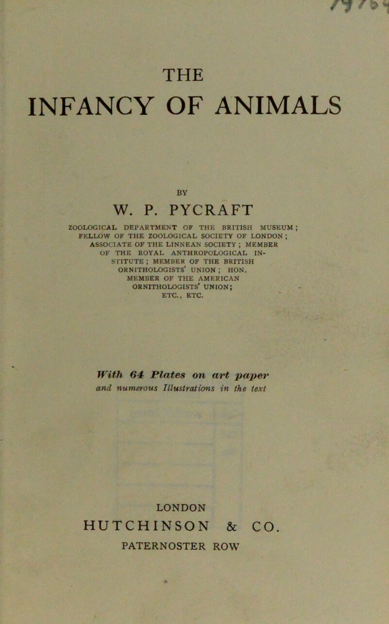 THE INFANCY OF ANIMALS BY W. P. PYCRAFT ZOOLOGICAL DEPARTMENT OF THE BRITISH MUSEUM ; FELLOW OF THE ZOOLOGICAL SOCIETY OF LONDON ; ASSOCIATE OF THE LINNEAN SOCIETY ; MEMBER OF THE ROYAL ANTHROPOLOGICAL IN- STITUTE ; MEMBER OF THE BRITISH ORNITHOLOGISTS’ UNION ; HON. MEMBER OF THE AMERICAN ORNITHOLOGISTS’ UNION; ETC., ETC. With 64 Plates on art paper and numerous Illustrations in the text LONDON HUTCHINSON & CO. PATERNOSTER ROW