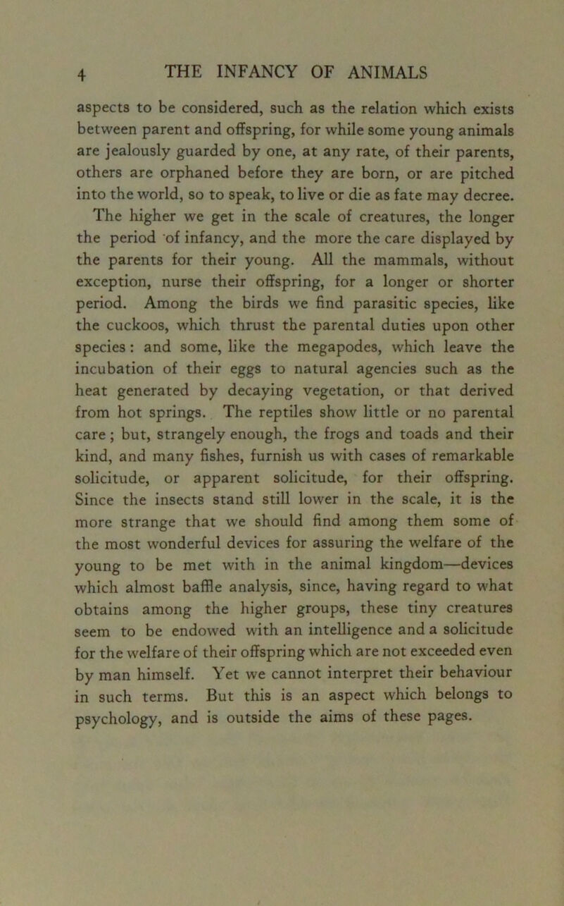 aspects to be considered, such as the relation which exists between parent and offspring, for while some young animals are jealously guarded by one, at any rate, of their parents, others are orphaned before they are born, or are pitched into the world, so to speak, to live or die as fate may decree. The higher we get in the scale of creatures, the longer the period of infancy, and the more the care displayed by the parents for their young. All the mammals, without exception, nurse their offspring, for a longer or shorter period. Among the birds we find parasitic species, like the cuckoos, which thrust the parental duties upon other species: and some, like the megapodes, which leave the incubation of their eggs to natural agencies such as the heat generated by decaying vegetation, or that derived from hot springs. The reptiles show little or no parental care; but, strangely enough, the frogs and toads and their kind, and many fishes, furnish us with cases of remarkable solicitude, or apparent solicitude, for their offspring. Since the insects stand still lower in the scale, it is the more strange that we should find among them some of the most wonderful devices for assuring the welfare of the young to be met with in the animal kingdom—devices which almost baffle analysis, since, having regard to what obtains among the higher groups, these tiny creatures seem to be endowed with an intelligence and a solicitude for the welfare of their offspring which are not exceeded even by man himself. Yet we cannot interpret their behaviour in such terms. But this is an aspect which belongs to psychology, and is outside the aims of these pages.