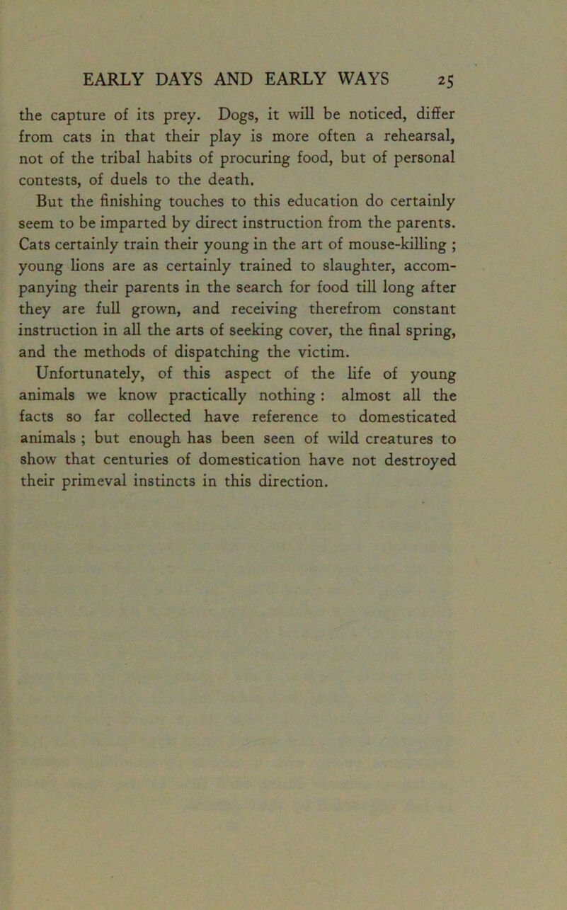 the capture of its prey. Dogs, it will be noticed, differ from cats in that their play is more often a rehearsal, not of the tribal habits of procuring food, but of personal contests, of duels to the death. But the finishing touches to this education do certainly seem to be imparted by direct instruction from the parents. Cats certainly train their young in the art of mouse-killing ; young lions are as certainly trained to slaughter, accom- panying their parents in the search for food till long after they are full grown, and receiving therefrom constant instruction in all the arts of seeking cover, the final spring, and the methods of dispatching the victim. Unfortunately, of this aspect of the life of young animals we know practically nothing: almost all the facts so far collected have reference to domesticated animals ; but enough has been seen of wild creatures to show that centuries of domestication have not destroyed their primeval instincts in this direction.