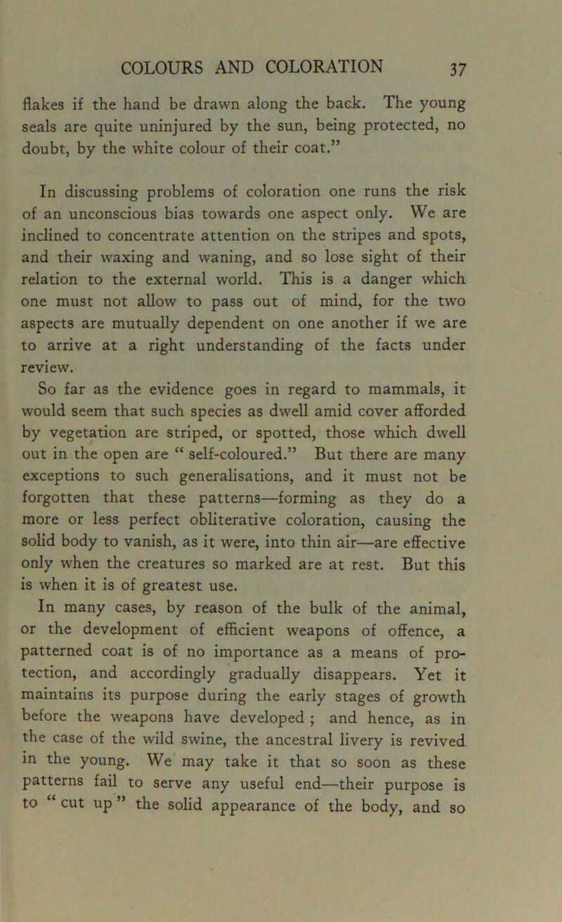 flakes if the hand be drawn along the back. The young seals are quite uninjured by the sun, being protected, no doubt, by the white colour of their coat.” In discussing problems of coloration one runs the risk of an unconscious bias towards one aspect only. We are inclined to concentrate attention on the stripes and spots, and their waxing and waning, and so lose sight of their relation to the external world. This is a danger which one must not allow to pass out of mind, for the two aspects are mutually dependent on one another if we are to arrive at a right understanding of the facts under review. So far as the evidence goes in regard to mammals, it would seem that such species as dwell amid cover afforded by vegetation are striped, or spotted, those which dwell out in the open are “ self-coloured.” But there are many exceptions to such generalisations, and it must not be forgotten that these patterns—forming as they do a more or less perfect obliterative coloration, causing the solid body to vanish, as it were, into thin air—are effective only when the creatures so marked are at rest. But this is when it is of greatest use. In many cases, by reason of the bulk of the animal, or the development of efficient weapons of offence, a patterned coat is of no importance as a means of pro- tection, and accordingly gradually disappears. Yet it maintains its purpose during the early stages of growth before the weapons have developed ; and hence, as in the case of the wild swine, the ancestral livery is revived in the young. We may take it that so soon as these patterns fail to serve any useful end—their purpose is to “ cut up ” the solid appearance of the body, and so