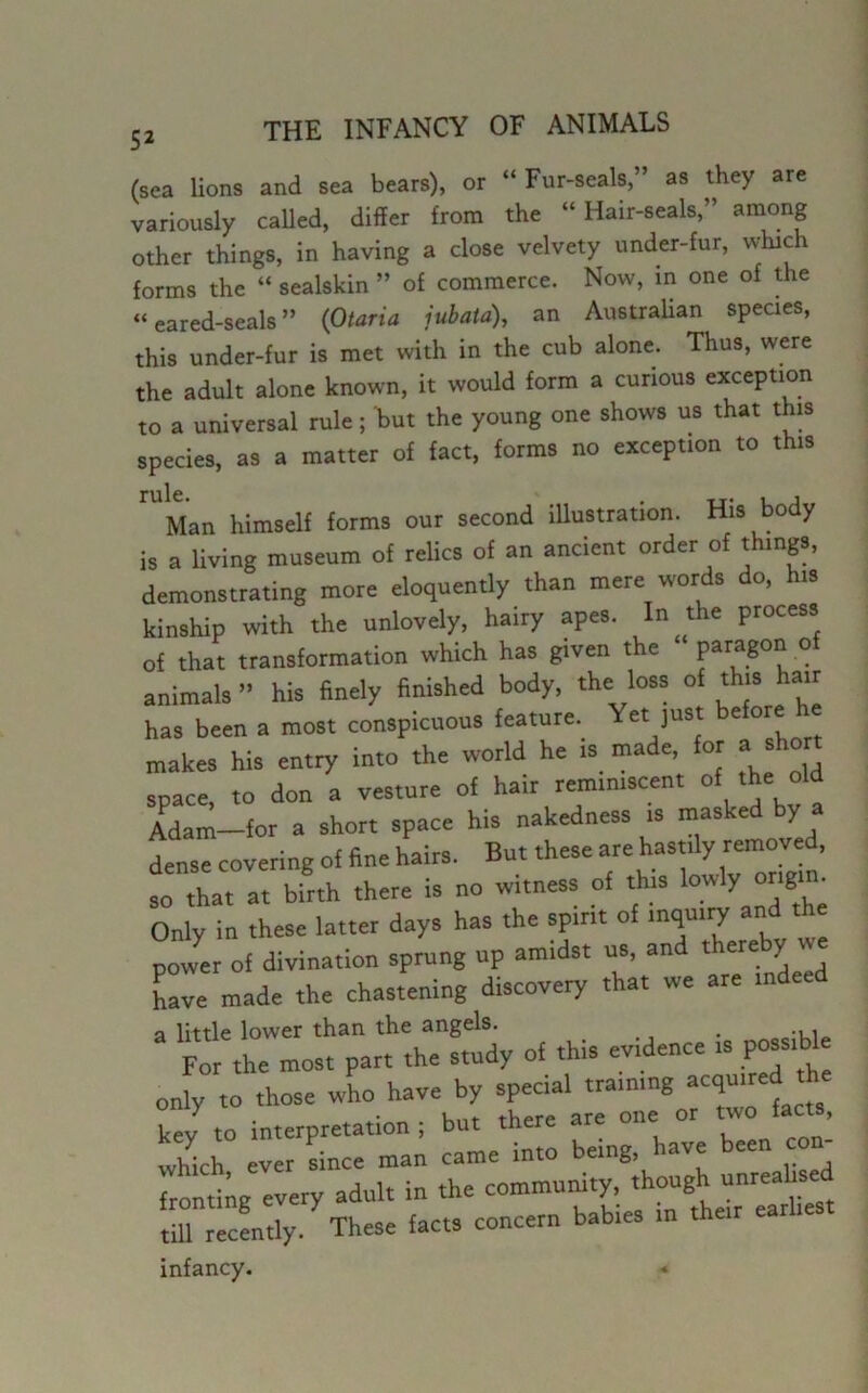 (sea lions and sea bears), or “ Fur-seals,” as they are variously called, differ from the “ Hair-seals,” among other things, in having a close velvety under-fur, which forms the “ sealskin ” of commerce. Now, in one of the “ eared-seals ” (Otaria jubata), an Australian species, this under-fur is met with in the cub alone. Thus, were the adult alone known, it would form a curious exception to a universal rule; but the young one shows us that this species, as a matter of fact, forms no exception to this Man himself forms our second illustration. His body is a living museum of relics of an ancient order of things, demonstrating more eloquently than mere words do, his kinship with the unlovely, hairy apes. In the process of that transformation which has given the paragon o animals ” his finely finished body, the loss of this hair has been a most conspicuous feature. Yet just before h makes his entry into the world he is made, for a short space, to don a vesture of hair reminiscent of the old Adam-for a short space his nakedness is masked by a dense covering of fine hairs. But these are hastily removed, so that at birth there is no witness of this 'owly origi■ Only in these latter days has the spirit of inquiry and power of divination sprung up amidst us, and 4*^ have made the chastening discovery that we are inde a little lower than the angels. For the most part the study of this evidence is possibl only to those who have by special training acquired the key to interpretation ; but there are one or two facts, width ever since man came into being, have been con- fronting every adult in the community, though unrealised tfilTcently. These facts concern babies in their earliest infancy.