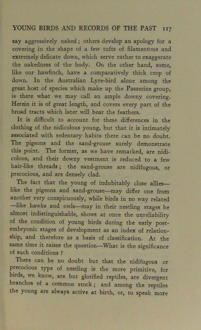 say aggressively naked; others develop an apology for a covering in the shape of a few tufts of filamentous and extremely delicate down, which serve rather to exaggerate the nakedness of the body. On the other hand, some, like our hawfinch, have a comparatively thick crop of down. In the Australian Lyre-bird alone among the great host of species which make up the Passerine group, is there what we may call an ample downy covering. Herein it is of great length, and covers every part of the broad tracts which later will bear the feathers. It is difficult to account for these differences in the clothing of the nidicolous young, but that it is intimately associated with sedentary habits there can be no doubt. The pigeons and the sand-grouse surely demonstrate this point. The former, as we have remarked, are nidi- colous, and their downy vestment is reduced to a few hair-like threads; the sand-grouse are nidifugous, or precocious, and are densely clad. The fact that the young of indubitably close allies— like the pigeons and sand-grouse—may differ one from another very conspicuously, while birds in no way related like hawks and owls—may in their nestling stages be almost indistinguishable, shows at once the unreliability of the condition of young birds during the early post- embryonic stages of development as an index of relation- ship, and therefore as a basis of classification. At the same time it raises the question—What is the significance of such conditions ? There can be no doubt but that the nidifugous or precocious type of nestling is the more primitive, for birds, we know, are but glorified reptiles, are divergent branches of a common stock ; and among the reptiles the young are always active at birth, or, to speak more