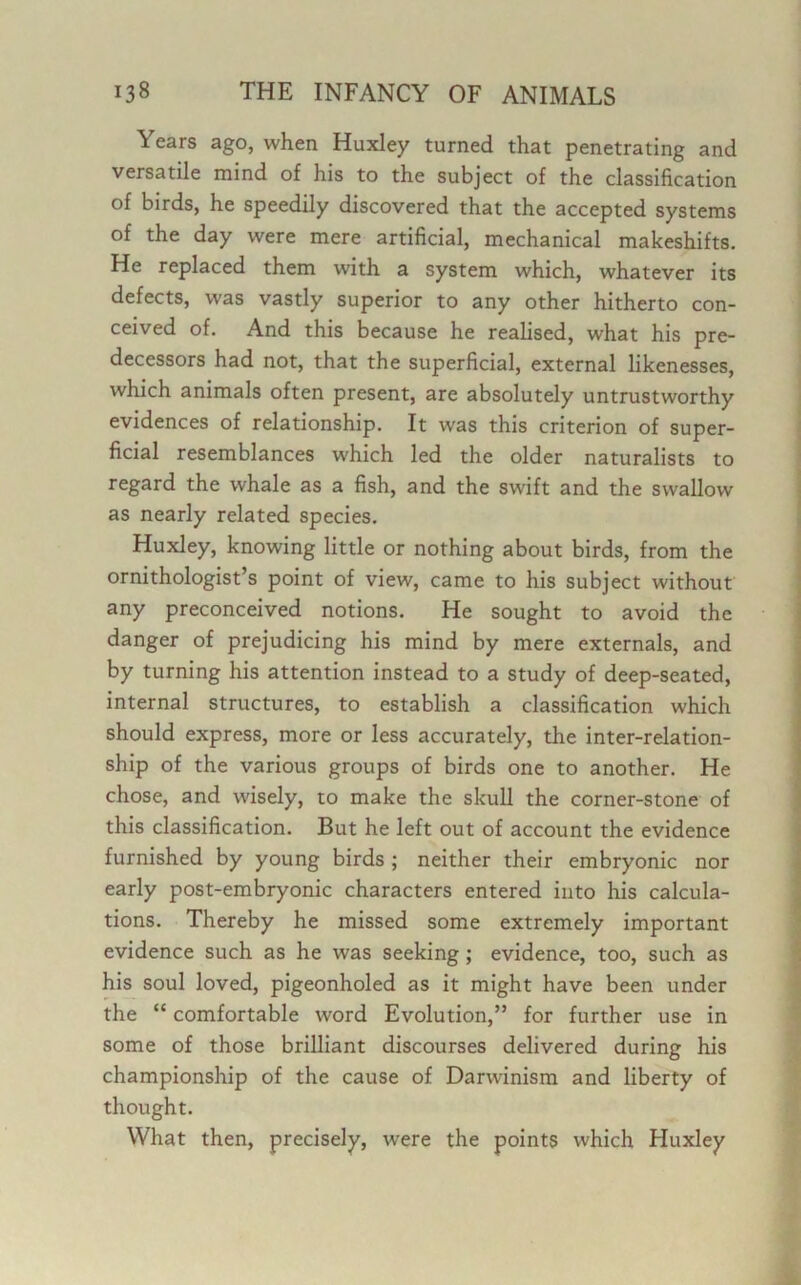 Years ago, when Huxley turned that penetrating and versatile mind of his to the subject of the classification of birds, he speedily discovered that the accepted systems of the day were mere artificial, mechanical makeshifts. He replaced them with a system which, whatever its defects, was vastly superior to any other hitherto con- ceived of. And this because he realised, what his pre- decessors had not, that the superficial, external likenesses, which animals often present, are absolutely untrustworthy evidences of relationship. It was this criterion of super- ficial resemblances which led the older naturalists to regard the whale as a fish, and the swift and the swallow as nearly related species. Huxley, knowing little or nothing about birds, from the ornithologist’s point of view, came to his subject without any preconceived notions. He sought to avoid the danger of prejudicing his mind by mere externals, and by turning his attention instead to a study of deep-seated, internal structures, to establish a classification which should express, more or less accurately, the inter-relation- ship of the various groups of birds one to another. He chose, and wisely, to make the skull the corner-stone of this classification. But he left out of account the evidence furnished by young birds ; neither their embryonic nor early post-embryonic characters entered into his calcula- tions. Thereby he missed some extremely important evidence such as he was seeking ; evidence, too, such as his soul loved, pigeonholed as it might have been under the “ comfortable word Evolution,” for further use in some of those brilliant discourses delivered during his championship of the cause of Darwinism and liberty of thought. What then, precisely, were the points which Huxley