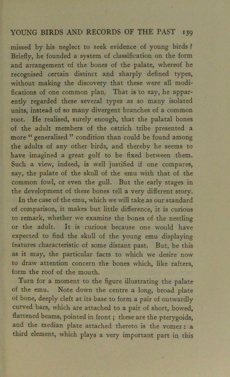 missed by his neglect to seek evidence of young birds ? Briefly, he founded a system of classification on the form and arrangement of the bones of the palate, whereof he recognised certain distinct and sharply defined types, without making the discovery that these were all modi- fications of one common plan. That is to say, he appar- ently regarded these several types as so many isolated units, instead of so many divergent branches of a common root. He realised, surely enough, that the palatal bones of the adult members of the ostrich tribe presented a more “ generalised ” condition than could be found among the adults of any other birds, and thereby he seems to have imagined a great gulf to be fixed between them. Such a view, indeed, is well justified if one compares, say, the palate of the skull of the emu with that of the common fowl, or even the gull. But the early stages in the development of these bones tell a very different story. In the case of the emu, which we will take as our standard of comparison, it makes but little difference, it is curious to remark, whether we examine the bones of the nestling or the adult. It is curious because one would have expected to find the skull of the young emu displaying features characteristic of some distant past. But, be this as it may, the particular facts to which we desire now to draw attention concern the bones which, like rafters, form the roof of the mouth. Turn for a moment to the figure illustrating the palate of the emu. Note down the centre a long, broad plate of bone, deeply cleft at its base to form a pair of outwardly curved bars, which are attached to a pair of short, bowed, flattened beams, pointed in front; these are the pterygoids, and the median plate attached thereto is the vomer : a third element, which plays a very important part in this
