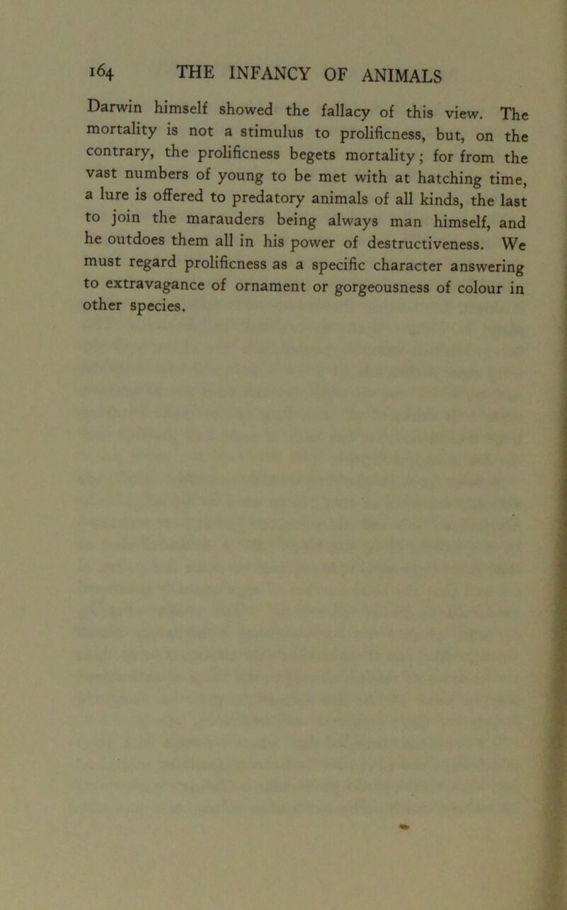 Darwin himself showed the fallacy of this view. The mortality is not a stimulus to prolificness, but, on the contrary, the prolificness begets mortality; for from the vast numbers of young to be met with at hatching time, a lure is offered to predatory animals of all kinds, the last to join the marauders being always man himself, and he outdoes them all in his power of destructiveness. We must regard prolificness as a specific character answering to extravagance of ornament or gorgeousness of colour in other species.