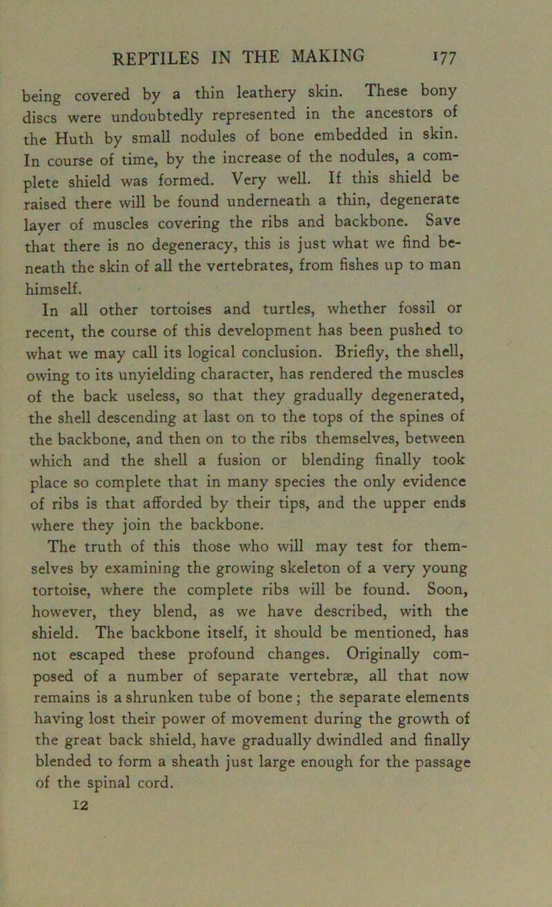 being covered by a thin leathery skin. These bony discs were undoubtedly represented in the ancestors of the Huth by small nodules of bone embedded in skin. In course of time, by the increase of the nodules, a com- plete shield was formed. Very well. If this shield be raised there will be found underneath a thin, degenerate layer of muscles covering the ribs and backbone. Save that there is no degeneracy, this is just what we find be- neath the skin of all the vertebrates, from fishes up to man himself. In all other tortoises and turtles, whether fossil or recent, the course of this development has been pushed to what we may call its logical conclusion. Briefly, the shell, owing to its unyielding character, has rendered the muscles of the back useless, so that they gradually degenerated, the shell descending at last on to the tops of the spines of the backbone, and then on to the ribs themselves, between which and the shell a fusion or blending finally took place so complete that in many species the only evidence of ribs is that afforded by their tips, and the upper ends where they join the backbone. The truth of this those who will may test for them- selves by examining the growing skeleton of a very young tortoise, where the complete ribs will be found. Soon, however, they blend, as we have described, with the shield. The backbone itself, it should be mentioned, has not escaped these profound changes. Originally com- posed of a number of separate vertebrae, all that now remains is a shrunken tube of bone ; the separate elements having lost their power of movement during the growth of the great back shield, have gradually dwindled and finally blended to form a sheath just large enough for the passage of the spinal cord. 12