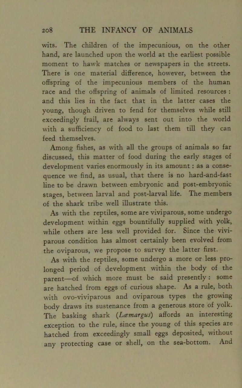 wits. The children of the impecunious, on the other hand, are launched upon the world at the earliest possible moment to hawk matches or newspapers in the streets. There is one material difference, however, between the offspring of the impecunious members of the human race and the offspring of animals of limited resources : and this lies in the fact that in the latter cases the young, though driven to fend for themselves while still exceedingly frail, are always sent out into the world with a sufficiency of food to last them till they can feed themselves. Among fishes, as with all the groups of animals so far discussed, this matter of food during the early stages of development varies enormously in its amount: as a conse- quence we find, as usual, that there is no hard-and-fast line to be drawn between embryonic and post-embryonic stages, between larval and post-larval life. The members of the shark tribe well illustrate this. As with the reptiles, some are viviparous, some undergo development within eggs bountifully supplied with yolk, while others are less well provided for. Since the vivi- parous condition has almost certainly been evolved from the oviparous, we propose to survey the latter first. As with the reptiles, some undergo a more or less pro- longed period of development within the body of the parent—of which more must be said presently : some are hatched from eggs of curious shape. As a rule, both with ovo-viviparous and oviparous types the growing body draws its sustenance from a generous store of yolk. The basking shark (Lamargus) affords an interesting exception to the rule, since the young of this species are hatched from exceedingly small eggs deposited, without any protecting case or shell, on the sea-bottom. And