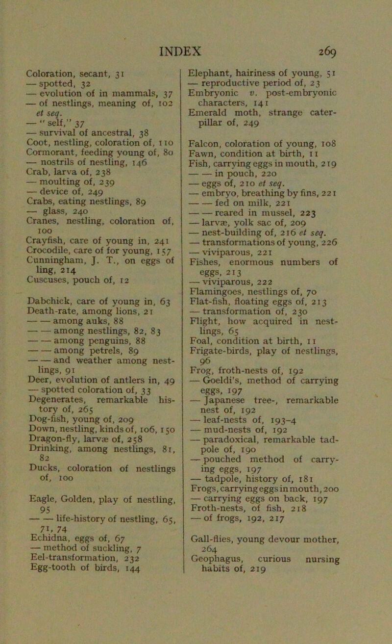 Coloration, secant, 31 — spotted, 32 — evolution of in mammals, 37 — of nestlings, meaning of, 102 et seq. — ” self,” 37 — survival of ancestral, 38 Coot, nestling, coloration of, no Cormorant, feeding young of, 80 — nostrils of nestling, 146 Crab, larva of, 238 — moulting of, 239 — device of, 249 Crabs, eating nestlings, 89 — glass, 240 Cranes, nestling, coloration of, 100 Crayfish, care of young in, 241 Crocodile, care of for young, 157 Cunningham, J. T., on eggs of ling, 214 Cuscuses, pouch of, 12 Dabchick, care of young in, 63 Death-rate, among lions, 21 among auks, 88 among nestlings, 82, 83 among penguins, 88 among petrels, 89 and weather among nest- lings, 91 Deer, evolution of antlers in, 49 — spotted coloration of, 33 Degenerates, remarkable his- tory of, 265 Dog-fish, young of, 209 Down, nestling, kinds of, 106, 150 Dragon-fly, larvae of, 258 Drinking, among nestlings, 81, 82 Ducks, coloration of nestlings of, 100 Eagle, Golden, play of nestling, 95 life-history of nestling, 65, 7C 74 Echidna, eggs of, 67 — method of suckling, 7 Eel-transformation, 232 Egg-tooth of birds, 144 Elephant, hairiness of young, 51 — reproductive period of, 23 Embryonic v. post-embryonic character’s, 141 Emerald moth, strange cater- pillar of, 249 Falcon, coloration of young, 108 Fawn, condition at birth, 11 Fish, carrying eggs in mouth, 219 in pouch, 220 — eggs of, 210 et seq. — embryo, breathing by fins, 221 fed on milk, 221 reared in mussel, 223 — larvm, yolk sac of, 209 — nest-building of, 216 et seq. — transformations of young, 226 — viviparous, 221 Fishes, enormous numbers of eggs, 213 — viviparous, 222 Flamingoes, nestlings of, 70 Flat-fish, floating eggs of, 213 — transformation of, 230 Flight, how acquired in nest- lings, 65 Foal, condition at birth, 11 Frigate-birds, play of nestlings, 96 Frog, froth-nests of, 192 — Goeldi’s, method of carrying eggs, 197 — Japanese tree-, remarkable nest of, 192 — leaf-nests of, 193-4 — mud-nests of, 192 — paradoxical, remarkable tad- pole of, 190 — pouched method of carry- ing eggs, 197 — tadpole, history of, 181 Frogs, carrying eggs in mouth, 200 — carrying eggs on back, 197 Froth-nests, of fish, 218 — of frogs, 192, 217 Gall-flies, young devour mother, 264 Geophagus, curious nursing habits of, 219