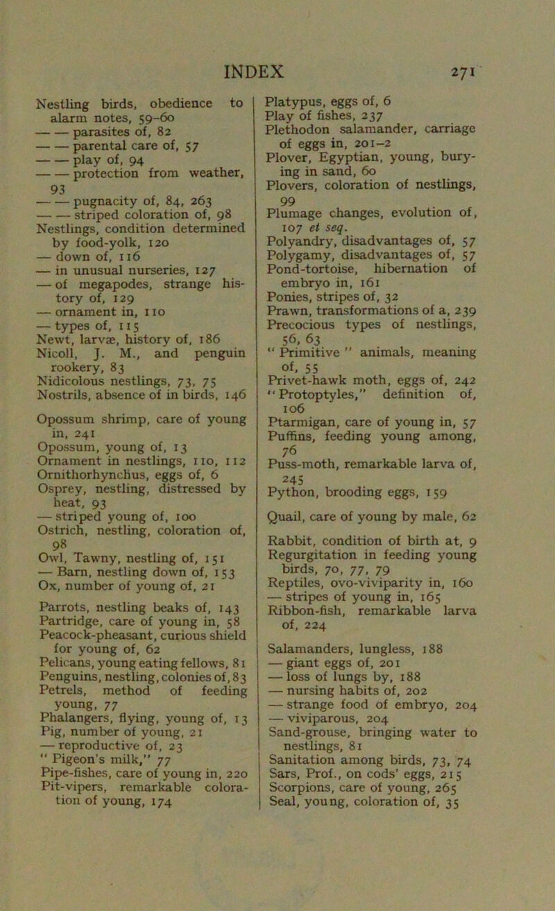 Nestling birds, obedience to alarm notes, 59-60 parasites of, 82 parental care of, 57 play of, 94 protection from weather, 93 pugnacity of, 84, 263 striped coloration of, 98 Nestlings, condition determined by food-yolk, 120 — down of, 116 — in unusual nurseries, 127 — of megapodes, strange his- tory of, 129 — ornament in, no — types of, 115 Newt, larvae, history of, 186 Nicoll, J. M., and penguin rookery, 83 Nidicolous nestlings, 73, 75 Nostrils, absence of in birds, 146 Opossum shrimp, care of young in, 241 Opossum, young of, 13 Ornament in nestlings, no, 112 Ornithorhynchus, eggs of, 6 Osprey, nestling, distressed by heat, 93 — striped young of, 100 Ostrich, nestling, coloration of, 98 Owl, Tawny, nestling of, 151 — Barn, nestling down of, 153 Ox, number of young of, 21 Parrots, nestling beaks of, 143 Partridge, care of young in, 58 Peacock-pheasant, curious shield for young of, 62 Pelicans, young eating fellows, 81 Penguins, nestling, colonies of, 83 Petrels, method of feeding young, 77 Phalangers, flying, young of, 13 Pig, number of young, 21 — reproductive of, 23 “ Pigeon’s milk,” 77 Pipe-fishes, care of young in, 220 Pit-vipers, remarkable colora- tion of young, 174 Platypus, eggs of, 6 Play of fishes, 237 Plethodon salamander, carriage of eggs in, 201-2 Plover, Egyptian, young, bury- ing in sand, 60 Plovers, coloration of nestlings, 99 Plumage changes, evolution of, 107 et seq. Polyandry, disadvantages of, 57 Polygamy, disadvantages of, 57 Pond-tortoise, hibernation of embryo in, 161 Ponies, stripes of, 32 Prawn, transformations of a, 239 Precocious types of nestlings, 56, 63 “ Primitive ” animals, meaning of, 55 Privet-hawk moth, eggs of, 242  Protoptyles,” definition of, 106 Ptarmigan, care of young in, 57 Puffins, feeding young among, 76 Puss-moth, remarkable larva of, 245 Python, brooding eggs, 159 Quail, care of young by male, 62 Rabbit, condition of birth at, 9 Regurgitation in feeding young birds, 70, 77, 79 Reptiles, ovo-viviparity in, 160 — stripes of young in, 165 Ribbon-fish, remarkable larva of, 224 | Salamanders, lungless, 188 — giant eggs of, 201 — loss of lungs by, 188 — nursing habits of, 202 — strange food of embryo, 204 — viviparous, 204 Sand-grouse, bringing water to nestlings, 81 Sanitation among birds, 73, 74 Sars, Prof., on cods’ eggs, 215 Scorpions, care of young, 265 Seal, young, coloration of, 35