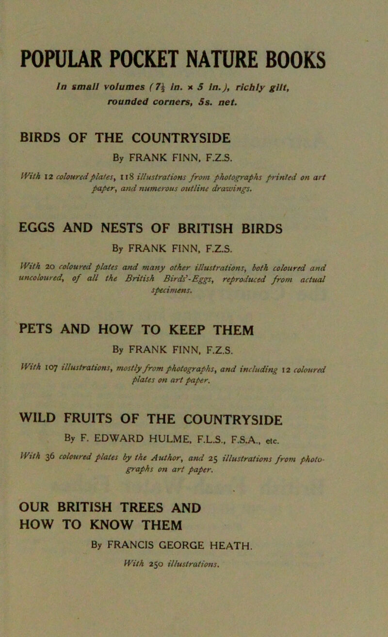 POPULAR POCKET NATURE BOOKS In small volumes (7\ In. x 5 In.), richly gilt, rounded corners, Ss. net. BIRDS OF THE COUNTRYSIDE By FRANK FINN. F.Z.S. With 12 coloured plates, Il8 illustrations from photographs printed on art paper, and numerous outline drawings. EGGS AND NESTS OF BRITISH BIRDS By FRANK FINN, F.Z.S. With 20 coloured plates and many other illustrations, both coloured and uncoloured, of all the British Birds'-Eggs, reproduced from actual specimens. PETS AND HOW TO KEEP THEM By FRANK FINN, F.Z.S. With 107 illustrations, mostly from photographs, and including 12 coloured plates on art paper. WILD FRUITS OF THE COUNTRYSIDE By F. EDWARD HULME, F.L.S., F.S.A., etc. With 36 coloured plates by the Author, and 25 illustrations from photo- graphs on art paper. OUR BRITISH TREES AND HOW TO KNOW THEM By FRANCIS GEORGE HEATH. With 250 illustrations.