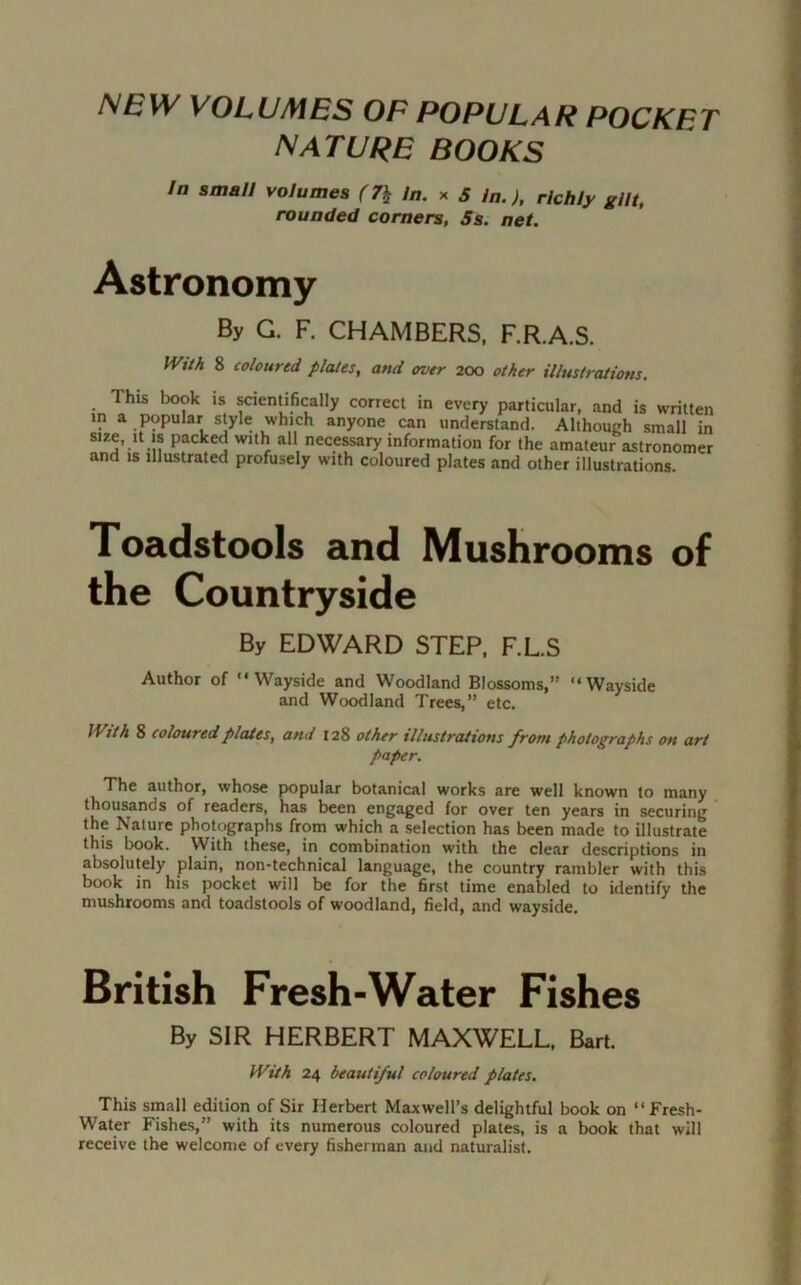 NEW VOLUMES OF POPULAR POCKFT NATURE BOOKS In small volumes (7\ In. x 5 In.), richly gilt, rounded corners, Ss. net. Astronomy By G. F. CHAMBERS, F.R.A.S. Wtth 8 coloured plates, and over 200 other illustrations. This book is scientifically correct in every particular, and is written in a popular style which anyone can understand. Although small in size, it is packed with all necessary information for the amateur astronomer and is illustrated profusely with coloured plates and other illustrations. Toadstools and Mushrooms of the Countryside By EDWARD STEP, F.L.S Author of Wayside and Woodland Blossoms,” Wayside and Woodland Trees,” etc. IVith 8 coloured plates, and 128 other illustrations from photographs on art paper. The author, whose popular botanical works are well known to many thousands of readers, has been engaged for over ten years in securing the Nature photographs from which a selection has been made to illustrate this book. With these, in combination with the clear descriptions in absolutely plain, non-technical language, the country rambler with this book in his pocket will be for the first time enabled to identify the mushrooms and toadstools of woodland, field, and wayside. British Fresh-Water Fishes By SIR HERBERT MAXWELL, Bart. With 24 beautiful coloured plates. This small edition of Sir Herbert Maxwell’s delightful book on ‘‘Fresh- Water Fishes,” with its numerous coloured plates, is a book that will receive the welcome of every fisherman and naturalist.