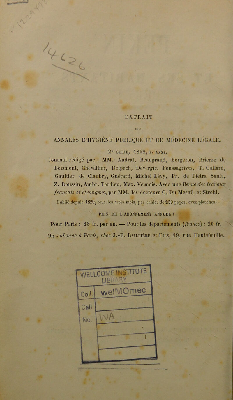 EXTRAIT DE8 ANNALES D’HYGIÈNE PUBLIQUE ET DE MÉDECINE LÉGALE. 2*> SÉRIE, 1868, T. XXXI. Journal rédigé par : MM. Andral, Bcaugran.d, Bergeron, Bricrre de Boismont, Chevallier, Delpech, Devergie, Fonssagrives, T. Gallard, Gaultier de Claubry, Guérard, Michel Lévy, Pr. de Pietra Santa, Z. Roussin, Ainbr. Tardieu, Max. Veimois. Avec une Revue des travaux français et étrangers^ par MM. les docteurs O. Du Mesnil et Strohl. Publié depuis 1829, tous les trois mois, par cahier de 250 pages, avec plauches. PRIX DE l’abonnement ANNUEL : Pour Paris : 18 fr. par an. — Pour les départements (franco) : 20 fr. On s’abonne à Paris, chez J.-B. Baillière et Fils, 19, rue Hautefeuille.