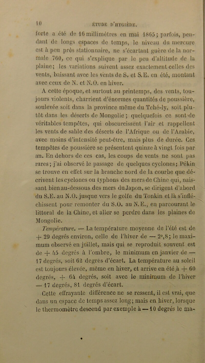 lorto a 6t6 do IG millimètres en mai 1805; parfois, pen- dant do longs espaces de temps, le niveau du mercure est à peu près stationnaire, ne s'écartant guère de la nor- male 760, ce qui s’explique par le peu d’altitude de la plaine; les variations suivent assez exactement celles des vents, baissant avec les vents de S. et S.E. en été, montant avec ceux de N. et N.O. en hiver. A cette époque, et surtout au printemps, des vents, tou- jours violents, charrient d’énormes quantités de poussière, soulevée soit dans la province même du Tché-ly, soit plu- tôt dans les déserts de Mongolie ; quelquefois ce sont'de véritables tempêtes, qui obscurcissent l’air et rappellent les vents de sable des déserts de l’Afrique ou do l’Arabie, avec moins d’intensité peut-être, mais plus de durée. Ces tempêtes de poussière se présentent quinze à vingt fois par an. En dehors de ces cas, les coups de vents ne sont pas rares; j’ai observé le passage de quelques cyclones; Pékin se trouve en effet sur la branche nord de la courbe que dé- crivent les cyclones ou typhons des mers de Chine qui, nais- sant bien au-dessous des mers du Japon, se dirigent d’abord du S.E. au N.O. jusque vers le golfe du Tonkin et là s’inflé- chissent pour remonter du S.O. au N. E., en parcourant le littoral de la Chine, et aller se perdre dans les plaines de Mongolie. Température. — La température moyenne de l’été est de -f- 29 degrés environ, celle de l’hiver de — 2“,8; le maxi- mum observé en juillet, mais qui se reproduit souvent est de + à5 degrés à l’ombre, le minimum en janvier de — 17 degrés, soit 62 degrés d’écart. La température au soleil est toujours élevée, môme en hiver, et arrive en été à -f- 60 degrés, + 6à degrés, soit avec le minimum de l’hiver — 17 degrés, 81 degrés d’écart. Cette effrayante différence ne se ressent, il est vrai, que dans un espace de temps assez lon|g; mais en hiver, lorsque le thermomètre descend par exemple à —10 degrés le ma-