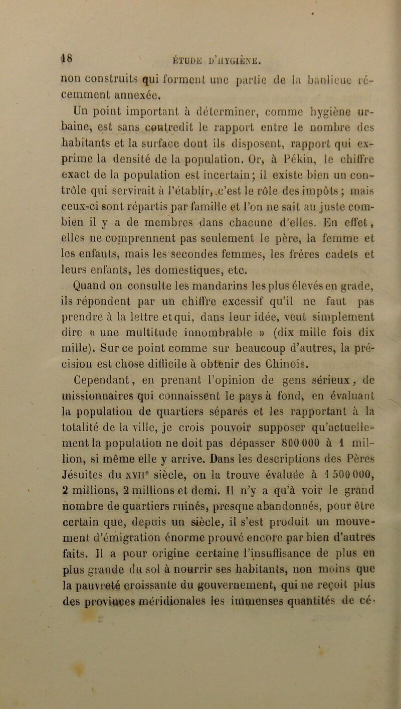 non conslruUs qui rormciiL une piirlic de lii banlieue lé- cemment annexée. Un point important à déterminer, comme hygiène ur- baine, est sans eôwlredit le rapport entre le nombre des habitants et la surface dont ils disposent, rapport qui ex- prime la densité de la population. Ûr, à Pékin, le chiflVe exact de la population est incertain; il existe bien un con- trôle qui servirait à rétablir* .c’est le rôle des impôts ; mais ceux-ci sont répartis par famille et l’on ne sait au juste com- bien il V a de membres dans chacune d’elles. En effet, elles ne comprennent pas seulement le père, la femme et les enfants, mais les secondes femmes, les frères cadets et leurs enfants, les domestiques, etc. Quand on consulte les mandarins les plus élevés en grade, ils répondent par un chiffre excessif qu’il ne faut pas prendre à la lettre et qui, dans leur idée, veut simplement dire « une multitude innombrable » (dix mille fois dix mille). Sur ce point comme sur beaucoup d’autres, la pré- cision est chose difficile à obtenir des Chinois. Cependant, en prenant l’opinion de gens sérieux, de missionnaires qui connaissent le pays à fond, en évaluant la population de quartiers séparés et les rapportant à la totalité de la ville, je crois pouvoif supposer qu’actuelle- ment la population ne doit pas dépasser 800 ÜOÜ à 1 mil- lion, si même elle y arrive. Dans les descriptions des Pères Jésuites du XVII® siècle, on la trouve évaluée à 1 500 000, 2 millions, 2 millions et demi. Il n’y a qu’à voir le grand nombre de quartiers ruinés, presque abandonnés, pour être certain que, depuis un siècle, il s’est produit un mouve- ment d’émigration énorme prouve encore par bien d’autres faits. 11 a pour origine certaine l’insuffisance de plus en plus grande du sol à nourrir ses habitants, non moins que la pauvreté croissante du gouvernement, qui ne reçoit plus des provinces méridionales les inii)ucnses quantités de cé-