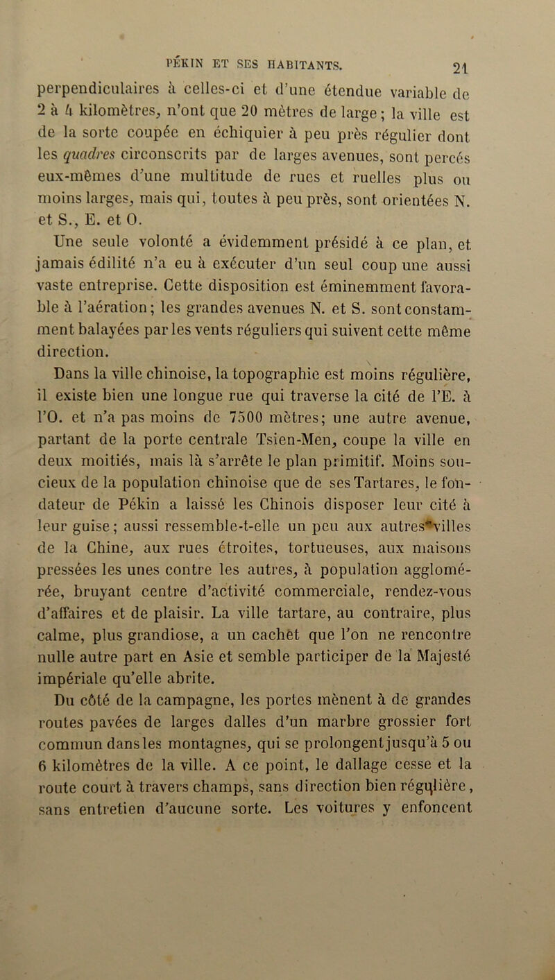 perpendiculaires à celles-ci et d’une étendue variable de 2 à 4 kilomètres, n’ont que 20 mètres de large ; la ville est de la sorte coupée en échiquier à peu près régulier dont les qmdres circonscrits par de larges avenues, sont percés eux-mèmes d'une multitude de rues et ruelles plus ou moins larges, mais qui , toutes à peu près, sont orientées N. et S., E. et O. Une seule volonté a évidemment présidé à ce plan, et jamais édilité n’a eu à exécuter d’un seul coup une aussi vaste entreprise. Cette disposition est éminemment favora- ble à l’aération; les grandes avenues N. et S. sont constam- ment balayées par les vents réguliers qui suivent celte même direction. Dans la ville chinoise, la topographie est moins régulière, il existe bien une longue rue qui traverse la cité de l’E. à rO. et n’a pas moins de 7500 mètres; une autre avenue, partant de la porte centrale Tsien-Men, coupe la ville en deux moitiés, mais là s’arrête le plan primitif. Moins sou- cieux de la population chinoise que de sesTartares, le fon- dateur de Pékin a laissé les Chinois disposer leur cité à leur guise ; aussi ressemble-t-elle un peu aux autres^villes de la Chine, aux rues étroites, tortueuses, aux maisons pressées les unes contre les autres, à population agglomé- rée, bruyant centre d’activité commerciale, rendez-vous d’affaires et de plaisir. La ville tartare, au contraire, plus calme, plus grandiose, a un cachet que l’on ne rencontre nulle autre part en Asie et semble participer de la Majesté impériale qu’elle abrite. Du côté de la campagne, les portes mènent à de grandes routes pavées de larges dalles d’un marbre grossier fort commun dans les montagnes, qui se prolongent jusqu’à 5 ou 6 kilomètres de la ville. A ce point, le dallage cesse et la route court à travers champs, sans direction bien régqlière, sans entretien d’aucune sorte. Les voitures y enfoncent