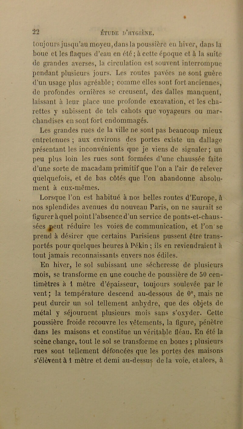 loujours jusqu’au moyeu,dans la poussière eu hiver, dans la boue et les flaques d’eau en èlè ; à cette époque et à la suite de grandes averses, la circulation est souvent interrompue pendant plusieurs jours. Les routes pavées ne sont guère d’un usage plus agréable; comme elles sont fort anciennes, de profondes ornières se creusent, des dalles manquent, laissant à leur place une profonde excavation, et les clia- rettes y subissent de tels cahots que voyageurs ou mar- chandises en sont fort endommagés. Les grandes rues de la ville ne sont pas beaucoup mieux entretenues ; aux environs des portes existe un dallage présentant les inconvénients que je viens de signaler; un peu plus loin les rues sont formées d’une chaussée faite d'une sorte de macadam primitif que l’on a l’air de relever quelquefois, et de bas côtés que l’on abandonne absolu- ment à eux-mêmes. Lorsque l’on est habitué à nos belles routes d’Europe, à nos splendides avenues du nouveau Paris, on ne saurait se figurer à quel point l’absence d’un service de ponts-et-chaus- sées peut réduire les voies de communication, et l’on'se prend à désirer que certains Parisiens pussent être trans- portés pour quelques heures à Pékin ; ils en reviendraient à tout jamais reconnaissants envers nos édiles. En hiver, le sol subissant une sécheresse de plusieurs mois, se transforme en une couche de poussière de 50 cen- timètres à 1 mètre d’épaisseur, toujours soulevée par le vent; la température descend au-dessous de 0°, mais ne peut durcir un sol tellement anhydre, que des objets de métal y séjournent plusieurs mois sans s’oxyder. Cette poussière froide recouvre les vêtements, la figure, pénètre dans les maisons et constitue un véritable fléau. En été la scène change, tout le sol se transforme en boues ; plusieurs rues sont tellement défoncées que les portes des maisons s’élèvent à 1 mètre et demi au-dessus delà voie, etalors, à