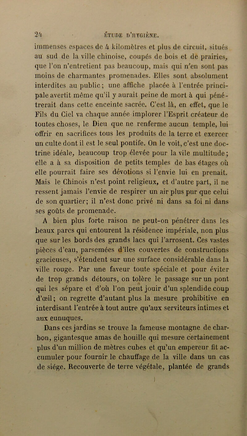 2^1 ÉTUDE n’ilYGlÈNE. immenses espaces de 4 kilomètres et plus de circuit, situés au sud de la ville chinoise, coupés de bois et de prairies, que l’on n’entretient pas beaucoup, mais qui n^en sont pas moins de charmantes promenades. Elles sont absolument interdites au public; une affiche placée à l’entrée princi- pale avertit môme qu’il y aurait peine de mort à qui péné- trerait dans cette enceinte sacrée. C’est là, en effet, que le Fils du Ciel va chaque année implorer l’Esprit créateur de toutes choses, le Dieu que ne renferme aucun temple, lui offrir en sacrifices tous les produits de la terre et exercer un culte dont il est le seul pontife. On le voit, c’est une doc- trine idéale, beaucoup trop élevée pour la vile multitude; elle a à sa disposition de petits temples de bas étages où elle pourrait faire ses dévotions si l’envie lui en prenait. Mais le Chinois n’est point religieux, et d’autre part, il ne ressent jamais l’envie de respirer un air plus pur que celui de son quartier; il n’est donc privé ni dans sa foi ni dans ses goûts de promenade. A bien plus forte raison ne peut-on pénétrer dans les beaux parcs qui entourent la résidence impériale, non plus que sur les bords des grands lacs qui l’arrosent. Ces vastes pièces d’eau, parsemées d’îles couvertes de constructions gracieuses, s’étendent sur une surface considérable dans la ville rouge. Par une faveur toute spéciale et pour éviter de trop grands détours, on tolère le passage sur un pont qui les sépare et d’où l’on peut jouir d’un splendide coup d’œil; on regrette d’autant plus la mesure prohibitive en interdisant rentrée à tout autre qu’aux serviteurs intimes et aux eunuques. Dans ces jardins se trouve la fameuse montagne de char- bon, gigantesque amas de houille qui mesure certainement plus d’un million de mètres cubes et qu’un empereur fit ac- cumuler pour fournir le chauffage de la ville dans un cas de siège. Recouverte de terre végétale, plantée de grands