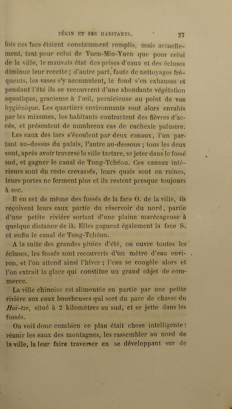 Ibis ces îacs étaient constamment remplis, mais acUiclle- ment, tant pour celui de Yuen-Min-Yucn que pour celui de la ville, le mauvais état des prises d’eaux et des écluses ♦ diminue leur recette; d’autre part, faute de nettoyages fré- quents, les vases s’y accumulent, le fond s’en exhausse et pendant l’été ils se recouvrent d’une abondante végétation aquatique, gracieuse à l’œil, pernicieuse au point de vue hygiénique. Les quartiers environnants sont alors envahis par les miasmes, les habitants contractent des fièvres d’ac- cès, et présentent de nombreux cas de cachexie palustre. Les eaux des lacs s’écoulent par deux canaux, l’un par- lant au-dessus du palais, l’autre au-dessous ; tous les deux vont, après avoir traversé la ville tartare, se jeter dans le fossé sud, et gagner le canal de Tong-Tchéou. Ces canaux inté- rieurs sont du reste crevassés, leurs quais sont en ruines, leurs portes ne ferment plus et ils restent presque toujours à sec. Il en est de même des fossés de la face O. de la ville, ils reçoivent leurs eaux partie du réservoir du nord, partie d’une petite rivière sortant d’une plaine marécageuse à quelque distance de là. Elles gagnent également la face S. et enfin le canal de Tong-Tchéou. A la suite des grandes pluies d’été, on ouvre toutes les écluses, les fossés sont recouverts d’un mètre d’eau envi- , ron, et l’on attend ainsi l’hiver ; l’eau se congèle alors et l’on extrait la glace qui constitue un grand objet de com- merce. La ville chinoise est alimentée en partie par une petite rivière aux eaux bourbeuses qui sort du parc de chasse du Haï-tze^ situé à 2 kilomètres au sud, et se jette dans les fossés. On voit donc combien ce plan était chose intelligente ; réunir les eaux des montagnes, les rassembler au nord de la ville, la leur faire traverser en se développant sur de