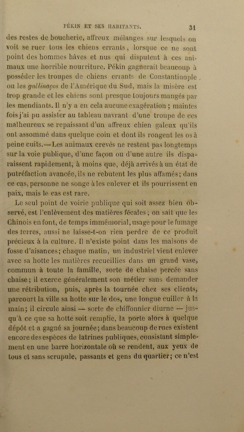 des restes de boucherie, aüreux mélanges sur lesquels ou voit se ruer tous les chiens errants, lorsque ce ne sont point des hommes hâves et nus qui disputent h ces ani- maux une horrible nouiTiture. Pékin gagnerait beaucoup à posséder les troupes de chiens errants de Constantinople , ou les gallinaços de l’Amérique du Sud, mais la misère est trop grande et les chiens sont presque toujours mangés par les mendiants. Il n’y a en cela aucune exagération ; maintes fois j’ai pu assister au tableau navrant d’une troupe de ces malheureux se repaissant d’un affreux chien galeux qu’ils ont assommé dans quelque coin et dont ils rongent les os â peine cuits.—Les animaux crevés ne restent pas longtemps sur la voie publique, d’une façon ou d’une autre ils dispa- raissent rapidement, à moins que, déjà arrivés h un état de putréfaction avancée,ils ne rebutent les plus affamés; dans ce cas,personne ne songe aies enlever et ils pourrissent en paix, mais le cas est rare. Le seul point de voirie publique qui soit assez bien ob'^ servé, est l’enlèvement des matières fécales ; on sait que les Chinois en font, de temps immémorial, usage pour le fumage des terres, aussi ne laisse-t-on rien perdre de ce produit précieux à la culture. Il n’existe point dans les maisons de fosse d’aisances; chaque matin, un industriel vient enlever avec sa hotte les matières recueillies dans un grand vase> commun à toute la famille, sorte de chaise percée sans chaise ; il exerce généralement son métier sans demander une rétribution, puis, après la tournée chez ses clients^ parcourt la ville sa hotte sur le dos, une longue cuiller à la main; il circule ainsi — sorte de chiffonnier diurne —jus- qu’à ce que sa hotte soit remplie, la porte alors à quelque dépôt et a gagné sa journée; dans beaucoup de rues existent encore des espèces de latrines publiques, consistant simple- ment en une barre horizontale où se rendent, aux yeux de tous et sans scrupule, passants et gens du quartier; ce n’est