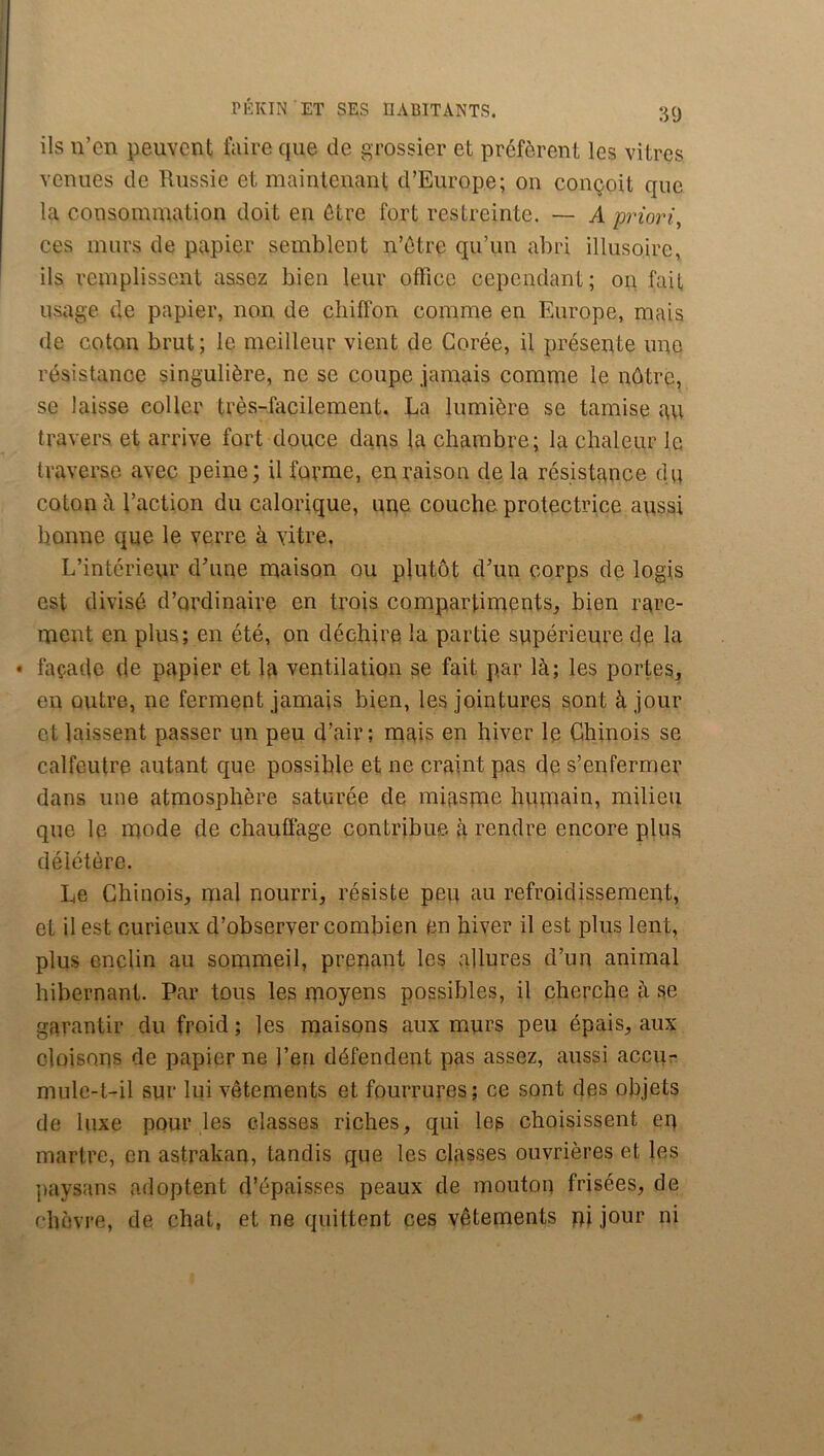 ils n’en peuvent faire que de grossier et préfèrent les vitres venues de Russie et maintenant d’Europe; on conçoit que la consommation doit en être fort restreinte. — A priori, ces murs de papier semblent n’ôtre qu’un abri illusoire, ils remplissent assez bien leur office cependant; on fait usage de papier, non de chiffon comme en Europe, mais de coton brut; le meilleur vient de Corée, il présente une résistance singulière, ne se coupe jamais comme le nôtre, se laisse coller très-facilement. Ra lumière se tamise au travers et arrive fort douce dans la chambre; la chaleur le traverse avec peine; il forme, en raison de la résistance dq coton à l’action du calorique, une couche protectrice aussi bonne que le verre à vitre. L’intérieur d’une maison ou plutôt d’un corps de logis est divisé d’ordinaire en trois compartiments^ bien rare- ment en plus; en été, on déchire la partie supérieure dé la • façade de papier et la ventilation se fait par là; les portes, en outre, ne ferment jamais bien, les jointures sont à jour et laissent passer un peu d’air; mais en hiver le Chinois se calfeutre autant que possible et ne craint pas de s’enfermer dans une atmosphère saturée de miaspie humain, milieu que le mode de chauffage contribue à rendre encore plus délétère. Le Chinois, mal nourri, résiste peu au refroidissement, et il est curieux d’observer combien en hiver il est plus lent, plus enclin au sommeil, prenant les allures d’un animal hibernant. Par tous les moyens possibles, il cherche à se garantir du froid ; les maisons aux murs peu épais, aux cloisons de papier ne l’eii défendent pas assez, aussi accu- mule-t-il sur lui vêtements et fourrures; ce sont des objets de luxe pour les classes riches, qui les choisissent en martre, en astrakan, tandis que les classes ouvrières et les paysans adoptent d’épaisses peaux de mouton frisées, de chèvre, de chat, et ne quittent ces vêtements ni jour ni