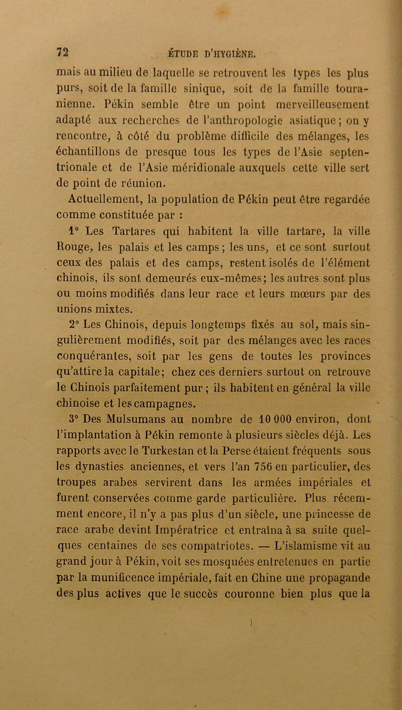 mais au milieu de laquelle se retrouvent les types les plus purs, soit de la famille sinique, soit de la famille toura- nienne. Pékin semble être un point merveilleusement adapté aux recherches de l’anthropologie asiatique ; on y rencontre, à côté du problème difficile des mélanges, les échantillons de presque tous les types de l’Asie septen- trionale et de l’Asie méridionale auxquels cette ville sert de point de réunion. Actuellement, la population de Pékin peut être regardée comme constituée par ; 1“ Les Tartares qui habitent la ville tartare, la ville Rouge, les palais et les camps ; les uns, et ce sont surtout ceux des palais et des camps, restent isolés de l’élément chinois, ils sont demeurés eux-mêmes; les autres sont plus ou moins modifiés dans leur race et leurs mœurs par des unions mixtes. 2° Les Chinois, depuis longtemps fixés au sol, mais sin- gulièrement modifiés, soit par des mélanges avec les races conquérantes, soit par les gens de toutes les provinces qu^attirela capitale; chez ces derniers surtout on retrouve le Chinois parfaitement pur ; ils habitent en général la ville chinoise et les campagnes. 3° Des Mulsumans au nombre de 10 000 environ, dont l’implantation à Pékin remonte à plusieurs siècles déjà. Les rapports avec le Turkestan et la Perse étaient fréquents sous les dynasties anciennes, et vers l’an 756 en particulier, des troupes arabes servirent dans les armées impériales et furent conservées comme garde particulière. Plus récem- ment encore, il n’y a pas plus d’un siècle, une princesse de race arabe devint Impératrice et entraîna à sa suite quel- ques centaines de ses compatriotes. — L’islamisme vit au grand jour à Pékin, voit ses mosquées entretenues en partie par la munificence impériale, fait en Chine une propagande des plus actives que le succès couronne bien plus que la