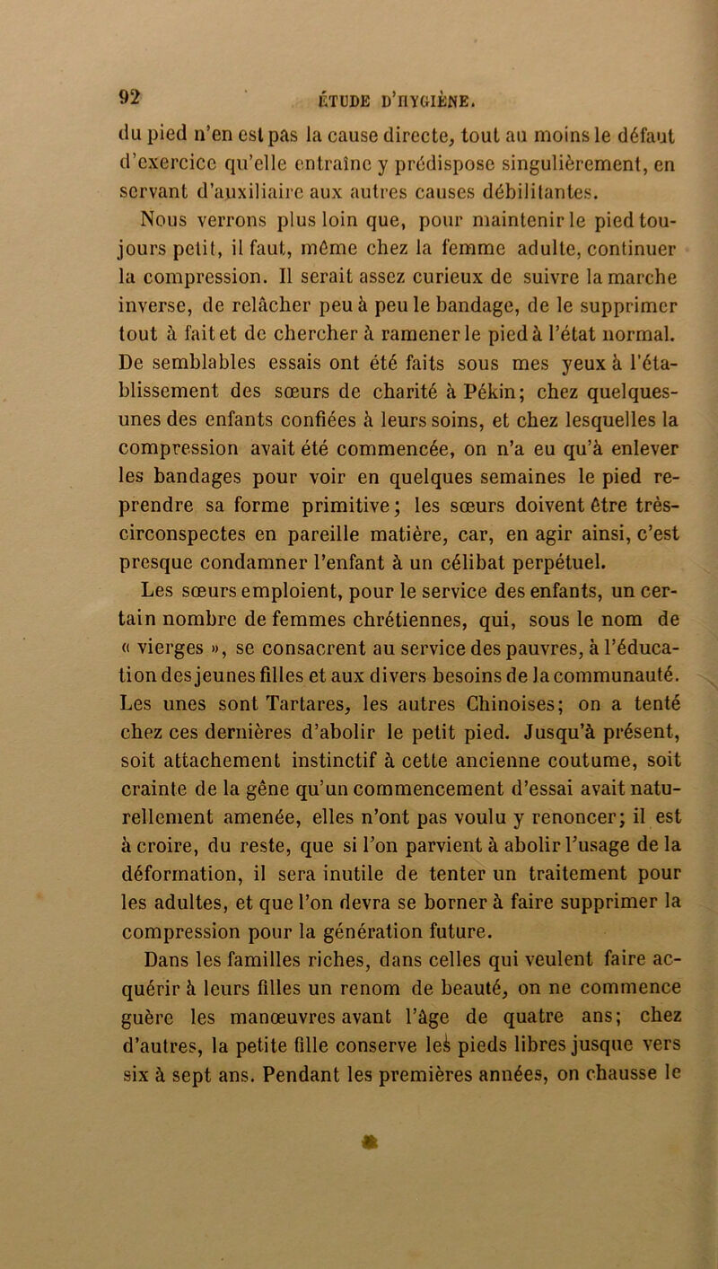 du pied n’en est pas la cause directe, tout au moins le défaut d’exercice qu’elle entraîne y prédispose singulièrement, en servant d’auxiliaire aux autres causes débilitantes. Nous verrons plus loin que, pour maintenir le pied tou- jours petit, il faut, môme chez la femme adulte, continuer la compression. Il serait assez curieux de suivre la marche inverse, de relâcher peu à peu le bandage, de le supprimer tout à fait et de chercher à ramener le pied à l’état normal. De semblables essais ont été faits sous mes yeux à l’éta- blissement des sœurs de charité à Pékin; chez quelques- unes des enfants confiées à leurs soins, et chez lesquelles la compression avait été commencée, on n’a eu qu’à enlever les bandages pour voir en quelques semaines le pied re- prendre sa forme primitive ; les sœurs doivent être très- circonspectes en pareille matière, car, en agir ainsi, c’est presque condamner l’enfant à un célibat perpétuel. Les sœurs emploient, pour le service des enfants, un cer- tain nombre de femmes chrétiennes, qui, sous le nom de (( vierges », se consacrent au service des pauvres, à l’éduca- tion des jeunes filles et aux divers besoins de la communauté. Les unes sont Tartares, les autres Chinoises; on a tenté chez ces dernières d’abolir le petit pied. Jusqu’à présent, soit attachement instinctif à cette ancienne coutume, soit crainte de la gêne qu’un commencement d’essai avait natu- rellement amenée, elles n’ont pas voulu y renoncer; il est à croire, du reste, que si Ton parvient à abolir Dusage delà déformation, il sera inutile de tenter un traitement pour les adultes, et que l’on devra se borner à faire supprimer la compression pour la génération future. Dans les familles riches, dans celles qui veulent faire ac- quérir à leurs filles un renom de beauté, on ne commence guère les manœuvres avant l’âge de quatre ans; chez d’autres, la petite fille conserve le^ pieds libres jusque vers six à sept ans. Pendant les premières années, on chausse le