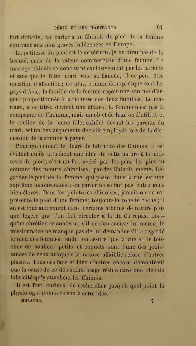 fort difficile, car parler à un Chinois du pied de sa femme équivaut aux plus graves indécences en Europe. La petitesse du pied est le critérium, je ne dirai pas de la beauté, mais de la valeur commerciale d’une femme. Le mariage chinois se concluant exclusivement par les parents et sans que le futur mari voie sa fiancée, il ne peut être question d’afleclion; de plus, comme dans presque tous les pays d’Asie, la famille de la femme reçoit une somme d’ar- gent proportionnée à la richesse des deux familles. Le ma- riage, à ce titre, devient une affaire ; la femme n’est pas la compagne de l’homme, mais un objet de luxe ou d’utilité, et le soulier de la jeune fille, exhibé devant les parents du mari, est un des arguments décisifs employés lors de la dis- cussion de la somme à payer. Pour qui connaît le degré de lubricité des Chinois, il est évident qu’ils attachent une idée de cette nature à la peti- tesse du pied, c’est un fait avéré par les gens les plus au courant des mœurs chinoises, par des Chinois même. Re^ garder le pied de la femme qui passe dans la rue est une suprême inconvenance; en parler ne se fait pas entre gens bien élevés. Dans les peintures chinoises, jamais on ne re- présente le pied d’une femme; toujours la rohe le cache ; il en est tout autrement dans certains albums de nature plus que légère que l’on fait circuler à la fin du repas. Lors- qu’un chrétien se confesse, s’il ne s’en accuse lui-même, le missionnaire ne manque pas de lui demander s’il a regardé le pied des femmes. Enfin, on assure que la vue et le tou- cher de souliers petits et coquets sont l’une des jouis- sances de ceux auxquels la nature affaiblie refuse d’autres plaisirs. Tous ces faits et bien d’autres encore démontrent que la cause de ce détestable usage réside dans une idée de lubricité qu’y attachent les Chinois. Il est fort curieux de rechercher jusqu’à quel point la physiologie donne raison à cette idée. MORACHE. 7