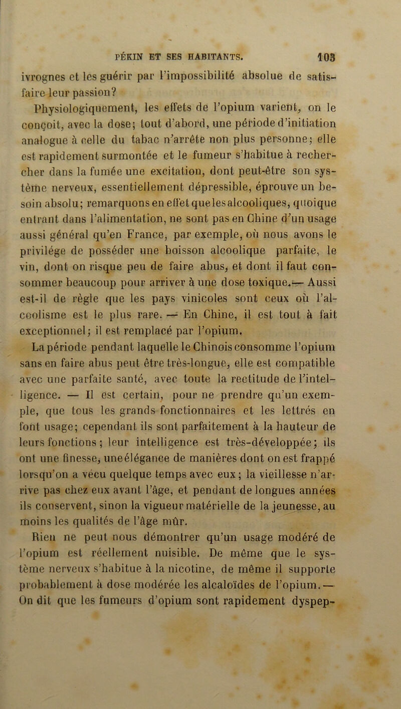ivrognes et les guérir par l’impossibilité absolue de satis- faire leur passion? Physiologiquement, les effets de l’opium varient, on le conçoit, avec la dose; tout d’abord, une période d’initiation analogue à celle du tabac n’arréte non plus personne; elle est rapidement surmontée et le fumeur s’habitue à recher- cher dans la fumée une excitation, dont peut-être son sys- tème nerveux, essentiellement dépressible, éprouve un be- soin absolu; remarquons en effet quelesalcooliques, quoique entrant dans l’alimentation, ne sont pas en Chine dun usage aussi général qu’en France, par exemple, où nous avons le privilège de posséder une boisson alcoolique parfaite, le vin, dont on risque peu de faire abus_, et dont il faut con- sommer beaucoup pour arriver à une dose toxique.— Aussi est-il de règle que les pays vinicoles sont ceux où l’al- coolisme est le plus rare. En Chine, il est tout à fait exceptionnel; il est remplacé par l’opium. La période pendant laquelle le Chinois consomme l’opium sans en faire abus peut être très-longue, elle est compatible avec une parfaite santé, avec toute la rectitude de Tintel- ligence. — Il est certain, pour ne prendre qu’un exem- ple, que tous les grands fonctionnaires et les lettrés en font usage; cependant ils sont parfaitement à la hauteur de leurs fonctions ; leur intelligence est très-développée; ils ont une finesse, uneélégance de manières dont on est frappé lorsqu’on a vécu quelque temps avec eux; la vieillesse n’ar- rive pas chez eux avant l’âge, et pendant de longues années ils conservent, sinon la vigueur matérielle de la jeunesse, au moins les qualités de l’âge mûr. Rien ne peut nous démontrer qu’un usage modéré de l’opium est réellement nuisible. De même que le sys- tème nerveux s’habitue à la nicotine, de même il supporte probablement à dose modérée les alcaloïdes de l’opium.— On dit que les fumeurs d’opium sont rapidement dyspep-