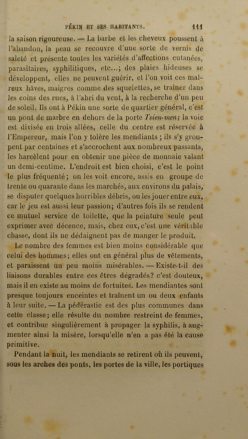 la saison rigoureuse. — La barbe et les cheveux poussent à rabandon, la peau se recouvre d’une sorte de vernis de saleté et présente toutes les variétés d’affections cutanées, parasitaires, syphilitiques, etc...; des plaies hideuses se développent, elles ne peuvent guérir, et l’on voit ces mal- reux hâves, maigres comme des squelettes, se tramer dans les coins des rues, à l’abri du vent, à la recherche d’un peu de soleil. Ils ont à Pékin une sorte de quartier général, c’est un pont de marbre en dehors de la porte Tsien-men', la voie est divisée en trois allées, celle du centre est réservée à l’Empereur, mais l’on y tolère les mendiants ; ils s’y grou- pent par centaines et s’accrochent aux nombreux passants, les harcèlent pour en obtenir une pièce de monnaie valant un demi-centime. L’endroit est bien choisi, c^’est le point le plus fréquenté; on les voit encore, assis en groupe de trente ou quarante dans les marchés, aux environs du palais, se disputer quelques horribles débris, ou les jouer entre eux, car le jeu est aussi leur passion; d’autres fois ils se rendent ce mutuel service de toilette, que la peinture seule peut exprimer avec décence, mais, chez eux, c’est une véritable chasse, dont ils ne dédaignent pas de manger le produit. Le nombre des femmes est bien moins considérable que celui des hommes; elles ont en général plus de vêtements, et paraissent un peu moins misérables.—Existe-t-il des liaisons durables entre ces êtres dégradés? c’est douteux, mais il en existe au moins de fortuites. Les mendiantes sont presque toujours enceintes et trament un ou deux enfants à leur suite. —La pédérastie est des plus communes dans cette classe ; elle résulte du nombre restreint de femmes, et contribue singulièrement à propager la syphilis, à aug- menter ainsi la misère, lorsqu’elle n’en a pas été la cause primitive. Pendant la nuit, les mendiants se retirent où ils peuvent, sous les arches des ponts, les portes de la ville, les portiques