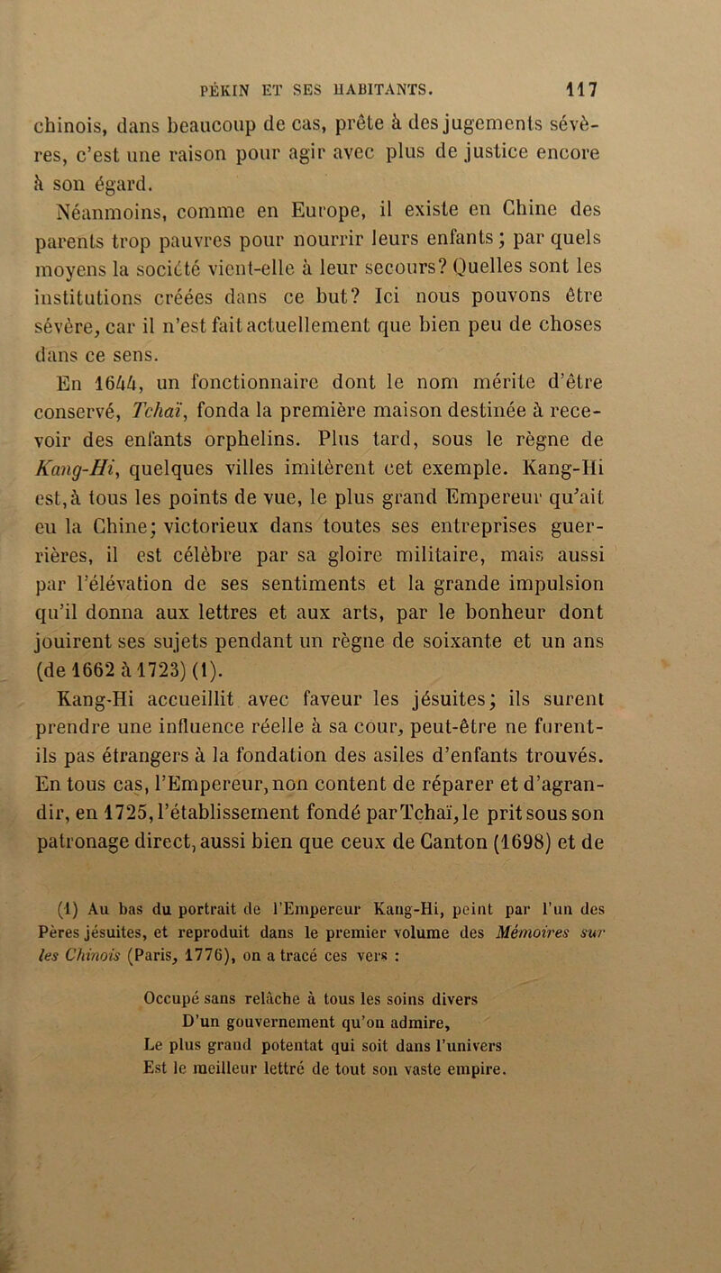 chinois, dans beaucoup de cas, prête à des jugements sévè- res, c’est une raison pour agir avec plus de justice encore k son égard. Néanmoins, comme en Europe, il existe en Chine des parents trop pauvres pour nourrir leurs enfants; par quels moyens la société vient-elle à leur secours? Quelles sont les institutions créées dans ce but? Ici nous pouvons être sévère, car il n’est fait actuellement que bien peu de choses dans ce sens. En 16kk, un fonctionnaire dont le nom mérite d’être conservé, Tchdi^ fonda la première maison destinée à rece- voir des enfants orphelins. Plus tard, sous le règne de Kttng-Hi, quelques villes imitèrent cet exemple. Kang-Hi est, à tous les points de vue, le plus grand Empereur qu^ait eu la Chine; victorieux dans toutes ses entreprises guer- rières, il est célèbre par sa gloire militaire, mais aussi par l’élévation de ses sentiments et la grande impulsion qu’il donna aux lettres et aux arts, par le bonheur dont jouirent ses sujets pendant un règne de soixante et un ans (de 1662 à 1723) (1). Rang-Hi accueillit avec faveur les jésuites; ils surent prendre une influence réelle à sa cour, peut-être ne furent- ils pas étrangers à la fondation des asiles d’enfants trouvés. En tous cas, l’Empereur, non content de réparer et d’agran- dir, en 1725, l’établissement fondé par Tchaï, le prit sous son patronage direct, aussi bien que ceux de Canton (1698) et de (1) Au bas du portrait de l’Empereur Kaug-Hi, peint par l’un des Pères jésuites, et reproduit dans le premier volume des Mémoires sur les Chinois (Paris, 1776), on a tracé ces vers : Occupé sans relâche à tous les soins divers D’un gouvernement qu’on admire. Le plus grand potentat qui soit dans l’univers Est le meilleur lettré de tout son vaste empire.
