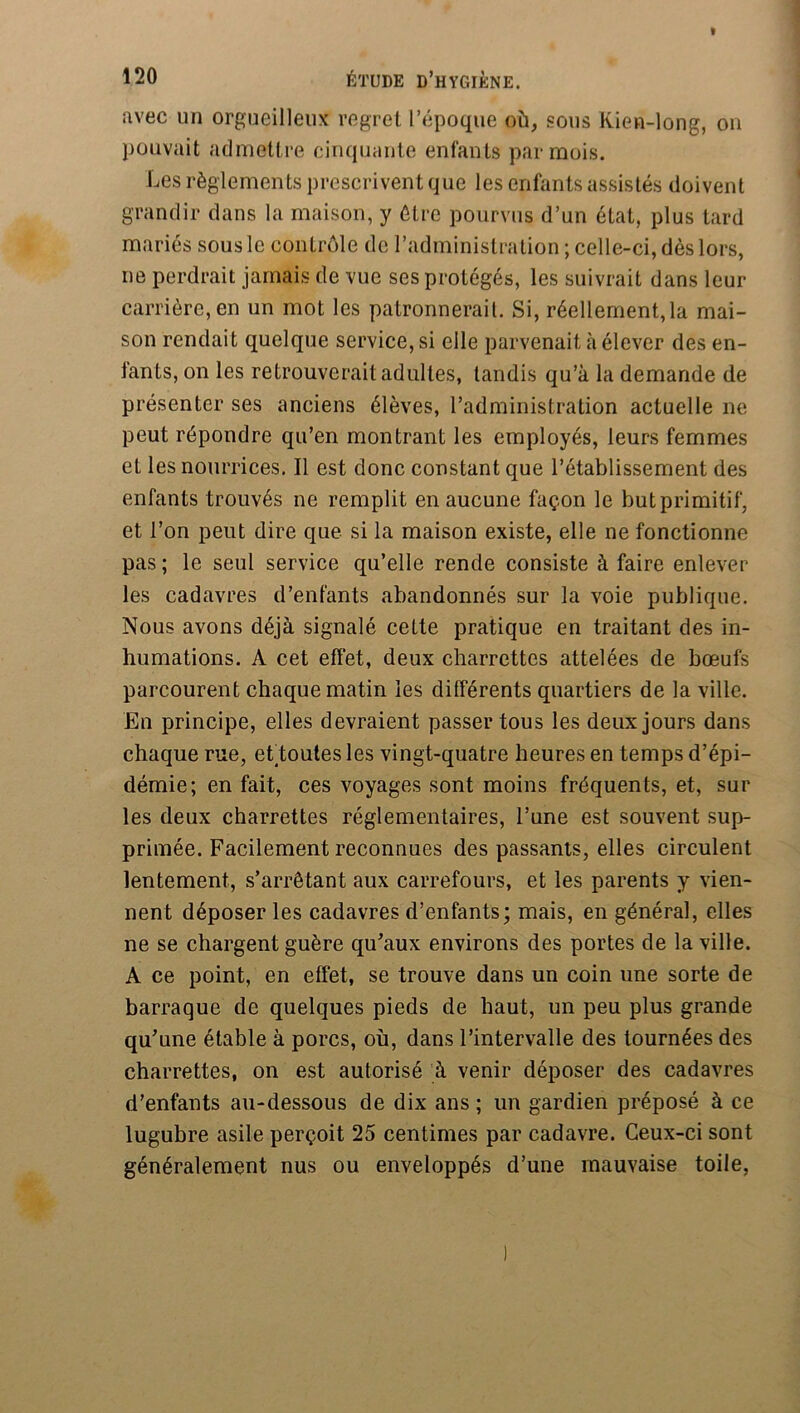 avec un orgueilleux regret l’époque où, sous Kien-long, ou pouvait admettre cinquante enfants par mois. Les règlements prescrivent que les enfants assistés doivent grandir dans la maison, y être pourvus d’un état, plus tard mariés sous le contrôle de l’administration ; celle-ci, dès lors, ne perdrait jamais de vue ses protégés, les suivrait dans leur carrière, en un mot les patronnerait. Si, réellement,la mai- son rendait quelque service, si elle parvenait à élever des en- fants, on les retrouverait adultes, tandis qu’à la demande de présenter ses anciens élèves, l’administration actuelle ne peut répondre qu’en montrant les employés, leurs femmes et les nourrices. Il est donc constant que l’établissement des enfants trouvés ne remplit en aucune façon le but primitif, et l’on peut dire que si la maison existe, elle ne fonctionne pas ; le seul service qu’elle rende consiste à faire enlever les cadavres d’enfants abandonnés sur la voie publique. Nous avons déjà signalé cette pratique en traitant des in- humations. A cet effet, deux charrettes attelées de bœufs parcourent chaque matin les différents quartiers de la ville. En principe, elles devraient passer tous les deux jours dans chaque rue, ettoutes les vingt-quatre heures en temps d’épi- démie; en fait, ces voyages sont moins fréquents, et, sur les deux charrettes réglementaires, l’une est souvent sup- primée. Facilement reconnues des passants, elles circulent lentement, s’arrêtant aux carrefours, et les parents y vien- nent déposer les cadavres d’enfants; mais, en général, elles ne se chargent guère qu^aux environs des portes de la ville. A ce point, en effet, se trouve dans un coin une sorte de barraque de quelques pieds de haut, un peu plus grande qu’une étable à porcs, où, dans l’intervalle des tournées des charrettes, on est autorisé à venir déposer des cadavres d’enfants au-dessous de dix ans ; un gardien préposé à ce lugubre asile perçoit 25 centimes par cadavre. Ceux-ci sont généralement nus ou enveloppés d’une mauvaise toile,
