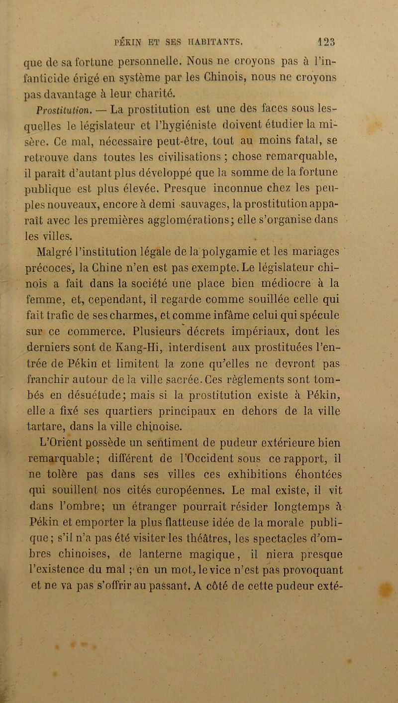 que de salbrlune personnelle. Nous ne croyons pas à l’in- l’anticide érigé en système par les Chinois, nous ne croyons pas davantage à leur charité. Prostitution. — La prostitution est une des faces sous les- quelles le législateur et l’hygiéniste doivent étudier la mi- sère. Ce mal, nécessaire peut-être, tout au moins fatal, se retrouve dans toutes les civilisations ; chose remarquable, il paraît d’autant plus développé que la somme de la fortune publique est plus élevée. Presque inconnue chez les peu- ples nouveaux, encore à demi sauvages, la prostitu tion appa- raît avec les premières agglomérations; elle s’organise dans les villes. Malgré l’institution légale de la polygamie et les mariages précoces, la Chine n’en est pas exempte. Le législateur chi- nois a fait dans la société une place bien médiocre à la femme, et, cependant, il regarde comme souillée celle qui fait trafic de ses charmes, et comme infâme celui qui spécule sur ce commerce. Plusieurs décrets impériaux, dont les derniers sont de Kang-Hi, interdisent aux prostituées l’en- trée de Pékin et limitent la zone qu^’elles ne devront pas franchir autour de la ville sacrée. Ces règlements sont tom- bés en désuétude; mais si la prostitution existe à Pékin, elle a fixé ses quartiers principaux en dehors de la ville tartare, dans la ville chinoise. L’Orient possède un sentiment de pudeur extérieure bien remarquable; différent de l’Occident sous ce rapport, il ne tolère pas dans ses villes ces exhibitions éhontées qui souillent nos cités européennes. Le mal existe, il vit dans l’ombre; un étranger pourrait résider longtemps à Pékin et emporter la plus flatteuse idée de la morale publi- que; s’il n’a pas été visiter les théâtres, les spectacles d'om- bres chinoises, de lanterne magique, il niera presque l’existence du mal ;< én un mot, le vice n’est pas provoquant et ne va pas s’offrir au passant. A côté de cette pudeur exté-