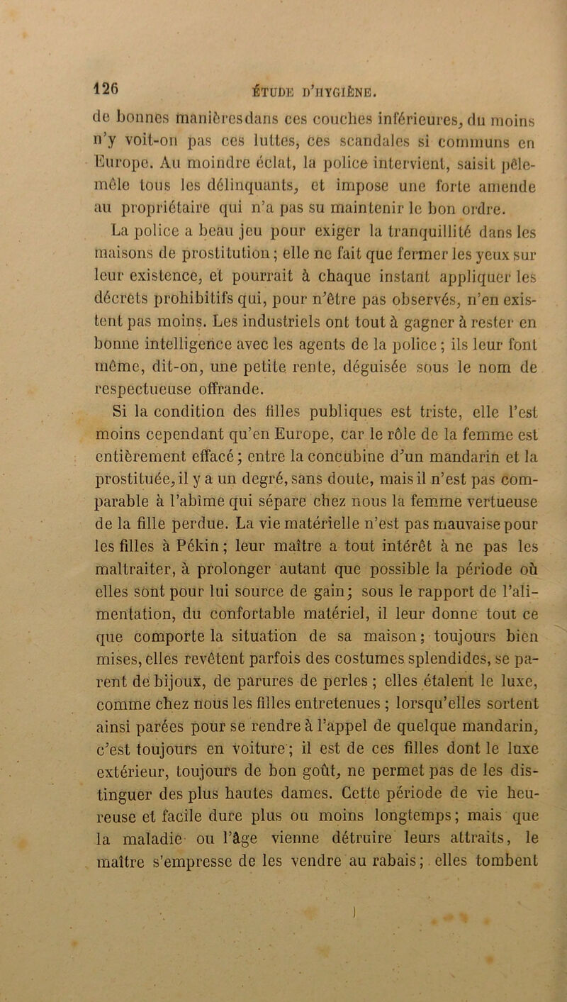 (le bonnes maniôresdans ces couches inférieures^ du moins n’y voil-on pas ces luttes, ces scandales si connnuns en Europe. Au moindre éclat, la police intervient, saisit pôle- mele tous les délinc^uanls, et impose une forte amende au propriétaire ([ui n’a pas su maintenir le bon ordre. La police a beau jeu pour exiger la tram^uillité dans les maisons de prostitution ; elle ne fait que fermer les yeux sur leur existence, et pourrait à chaque instant appliquer les décrets prohibitifs qui, pour n'ôtre pas observés, n’en exis- tent pas moins. Les industriels ont tout à gagner à rester en bonne intelligence avec les agents de la police ; ils leur font même, dit-on, une petite rente, déguisée sous le nom de respectueuse offrande. Si la condition des filles publiques est triste, elle l’est moins cependant qu’en Europe, car le rôle de la femme est entièrement effacé; entre la concubine d’un mandarin et la prostituée, il y a un degré, sans doute, mais il n’est pas com- parable à l’abîme qui sépare chez nous la femme vertueuse de la fille perdue. La vie matérielle n’est pas mauvaise pour les filles à Pékin ; leur maître a tout intérêt à ne pas les maltraiter, à prolonger autant que possible la période où elles sont pour lui source de gain; sous le rapport de l’ali- mentation, du confortable matériel, il leur donne tout ce que comporte la situation de sa maison ; toujours bien mises, elles revêtent parfois des costumes splendides, se pa- rent de bijoux, de parures de perles ; elles étalent le luxe, comme chez nous les filles entretenues ; lorsqu’elles sortent ainsi parées pour se rendre à l’appel de quelque mandarin, c’est toujours en voiture ; il est de ces filles dont le luxe extérieur, toujours de bon goût, ne permet pas de les dis- tinguer des plus hautes dames. Cette période de vie heu- reuse et facile dure plus ou moins longtemps ; mais que la maladie ou l’âge vienne détruire leurs attraits, le maître s’empresse de les vendre au rabais ; elles tombent