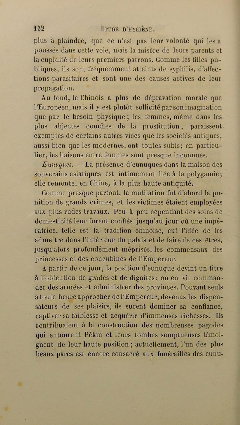 plus à plaindre, que ce n’est pas leur volonté qui les a poussés dans cette voie, mais la misère de leurs parents et la cupidité de leurs premiers patrons. Comme les tilles pu- bliques, ils sont fréquemment atteints de syphilis, d’atfec- tions parasitaires et sont une des causes actives de leur propagation. Au fond, le Chinois a plus de dépravation morale que l’Européen, mais il y est plutôt sollicité par son imagination que par le besoin physique; les femmes, même dans les plus abjectes couches de la prostitution, paraissent exemptes de certains autres vices que les sociétés antiques, aussi bien que les modernes, ont toutes subis; en particu- lier, les liaisons entre femmes sont presque inconnues. Eunuques. —La présence d’eunuques dans la maison des souverains asiatiques est intimement liée à la polygamie; elle remonte, en Chine, à la plus haute antiquité. Comme presque partout, la mutilation fut d’abord la pu- nition de grands crimes, et les victimes étaient employées aux plus rudes travaux. Peu à peu cependant des soins de domesticité leur furent confiés jusqu’au jour où une impé- ratrice, telle est la tradition chinoise, eut l’idée de les admettre dans l’intérieur du palais et de faire de ces êtres, jusqu’alors profondément méprisés, les commensaux des princesses et des concubines de l’Empereur. A partir de ce jour, la position d’eunuque devint un titre à l’obtention de grades et de dignités; on en vil comman- der des armées et administrer des provinces. Pouvant seuls à toute heure approcher de l’Empereur, devenus les dispen- sateurs de ses plaisirs, ils surent dominer sa confiance, captiver sa faiblesse et acquérir d’immenses richesses. Ils contribuaient à la construction des nombreuses pagodes qui entourent Pékin et leurs tombes somptueuses témoi- gnent de leur haute position; actuellement, l’un des plus beaux parcs est encore consacré aux funérailles des eunu-