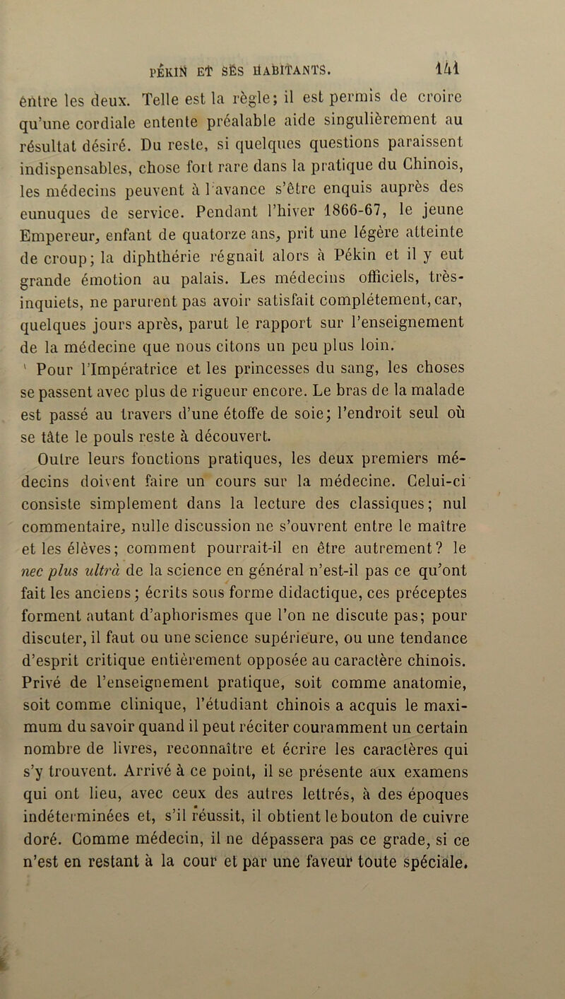 êntre les deux. Telle est la règle; il est permis de croire qu’une cordiale entente préalable aide singulièrement au résultat désiré. Du reste, si quelques questions paraissent indispensables, chose fort rare dans la pratique du Chinois, les médecins peuvent à l'avance s’être enquis auprès des eunuques de service. Pendant l’hiver 1866-67, le jeune Empereur, enfant de quatorze ans, prit une légère atteinte de croup; la dipbthérie régnait alors cà Pékin et il y eut grande émotion au palais. Les médecins officiels, très- inquiets, ne parurent pas avoir satisfait complètement, car, quelques jours après, parut le rapport sur l’enseignement de la médecine que nous citons un peu plus loin. ' Pour l’Impératrice et les princesses du sang, les choses se passent avec plus de rigueur encore. Le bras de la malade est passé au travers d’une étoffe de soie; l’endroit seul où se tâte le pouls reste à découvert. Outre leurs fonctions pratiques, les deux premiers mé- decins doivent faire un cours sur la médecine. Celui-ci consiste simplement dans la lecture des classiques ; nul commentaire, nulle discussion ne s’ouvrent entre le maître et les élèves; comment pourrait-il en être autrement? le nec plus ultrà de la science en général n’est-il pas ce qu’ont fait les anciens ; écrits sous forme didactique, ces préceptes forment autant d’aphorismes que l’on ne discute pas; pour discuter, il faut ou une science supérieure, ou une tendance d’esprit critique entièrement opposée au caractère chinois. Privé de l’enseignement pratique, soit comme anatomie, soit comme clinique, l’étudiant chinois a acquis le maxi- mum du savoir quand il peut réciter couramment un certain nombre de livres, reconnaître et écrire les caractères qui s’y trouvent. Arrivé à ce point, il se présente aux examens qui ont lieu, avec ceux des autres lettrés, à des époques indéterminées et, s’il réussit, il obtient le bouton de cuivre doré. Gomme médecin, il ne dépassera pas ce grade, si ce n’est en restant à la cour et par une faveur toute spéciale.