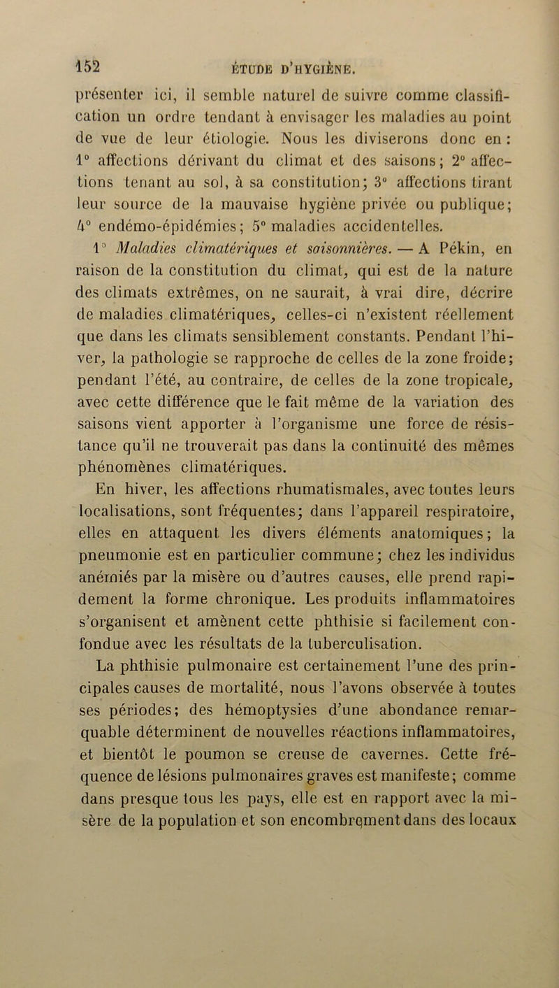 présenter ici, il semble naturel de suivre comme classifi- cation un ordre tendant à envisager les maladies au point de vue de leur étiologie. Nous les diviserons donc en : affections dérivant du climat et des saisons; 2“ affec- tions tenant au soi, à sa constitution; 3 affections tirant leur source de la mauvaise hygiène privée ou publique; endémo-épidémies; 5 maladies accidentelles, l'* Maladies climatériques et saisonnières. — A Pékin, en raison de la constitution du climat, qui est de la nature des climats extrêmes, on ne saurait, à vrai dire, décrire de maladies climatériques, celles-ci n’existent réellement que dans les climats sensiblement constants. Pendant l’hi- ver, la pathologie se rapproche de celles de la zone froide; pendant l’été, au contraire, de celles de la zone tropicale, avec cette différence que le fait même de la variation des saisons vient apporter à l’organisme une force de résis- tance qu’il ne trouverait pas dans la continuité des mêmes phénomènes climatériques. En hiver, les affections rhumatismales, avec toutes leurs localisations, sont fréquentes; dans l’appareil respiratoire, elles en attaquent les divers éléments anatomiques; la pneumonie est en particulier commune; chez les individus anémiés par la misère ou d’autres causes, elle prend rapi- dement la forme chronique. Les produits inflammatoires s’organisent et amènent cette phthisie si facilement con- fondue avec les résultats de la tuberculisation. La phthisie pulmonaire est certainement l’une des prin- cipales causes de mortalité, nous l’avons observée à toutes ses périodes; des hémoptysies d’une abondance remar- quable déterminent de nouvelles réactions inflammatoires, et bientôt le poumon se creuse de cavernes. Cette fré- quence de lésions pulmonaires graves est manifeste; comme dans presque tous les pays, elle est en rapport avec la mi- sère de la population et son encombrement dans des locaux