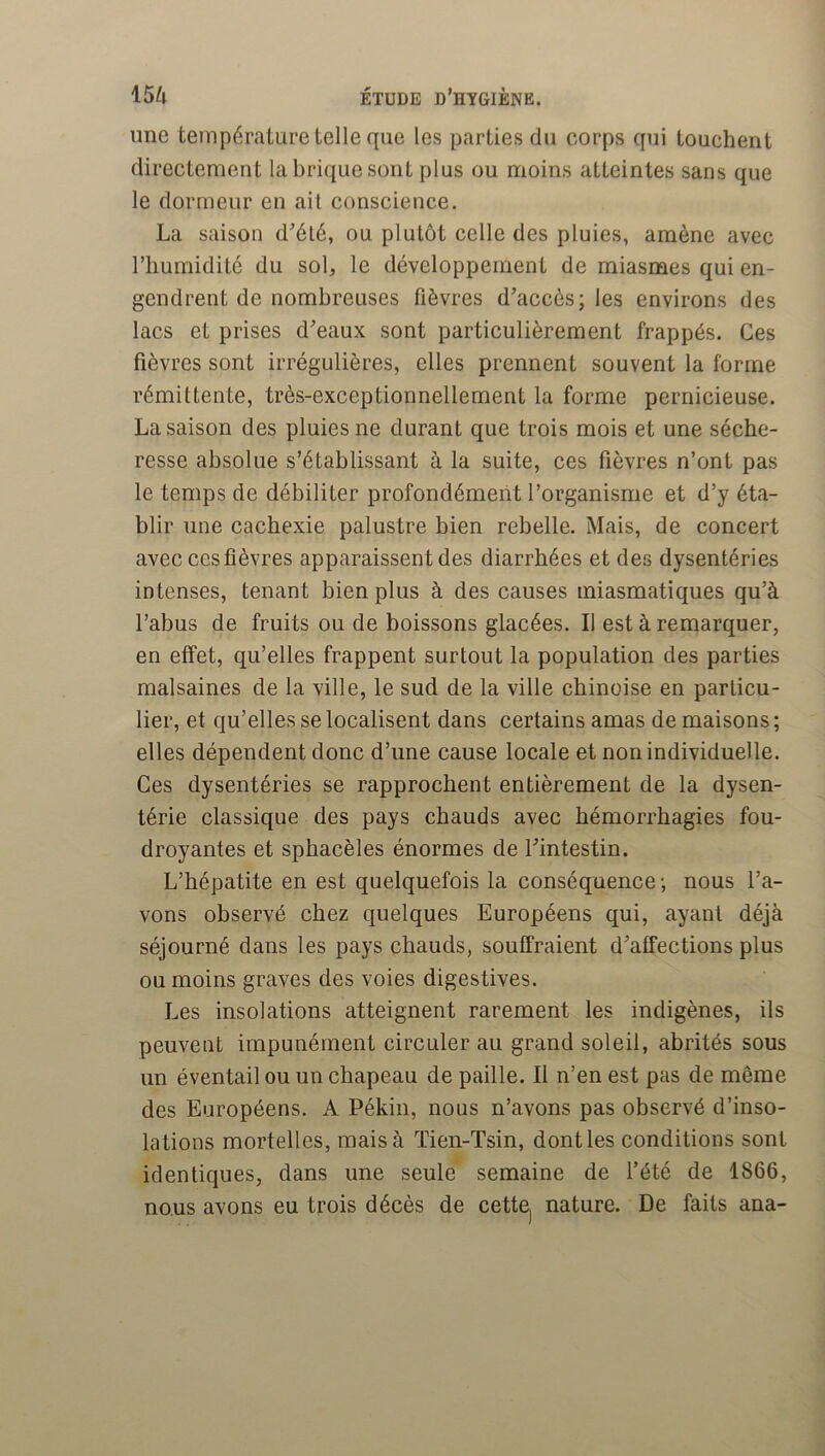 une température telle que les parties du corps qui touchent directement la brique sont plus ou moins atteintes sans que le dormeur en ail conscience. La saison d^élé, ou plutôt celle des pluies, amène avec l’humidité du sob le développement de miasmes qui en- gendrent de nombreuses fièvres d’accès; les environs des lacs et prises d’eaux sont particulièrement frappés. Ces fièvres sont irrégulières, elles prennent souvent la forme rémittente, très-exceptionnellement la forme pernicieuse. La saison des pluies ne durant que trois mois et une séche- resse absolue s’établissant à la suite, ces fièvres n’ont pas le temps de débiliter profondément l’organisme et d’y éta- blir une cachexie palustre bien rebelle. Mais, de concert avec ces fièvres apparaissent des diarrhées et des dysentéries intenses, tenant bien plus à des causes miasmatiques qu’à l’abus de fruits ou de boissons glacées. Il est à remarquer, en effet, qu’elles frappent surtout la population des parties malsaines de la ville, le sud de la ville chinoise en particu- lier, et qu’elles se localisent dans certains amas de maisons ; elles dépendent donc d’une cause locale et non individuelle. Ces dysentéries se rapprochent entièrement de la dysen- térie classique des pays chauds avec hémorrhagies fou- droyantes et sphacèles énormes de l’intestin. L’hépatite en est quelquefois la conséquence ; nous l’a- vons observé chez quelques Européens qui, ayant déjà séjourné dans les pays chauds, souffraient d’affections plus ou moins graves des voies digestives. Les insolations atteignent rarement les indigènes, ils peuvent impunément circuler au grand soleil, abrités sous un éventail ou un chapeau de paille. Il n’en est pas de même des Européens. A Pékin, nous n’avons pas observé d’inso- lations mortelles, mais à Tien-Tsin, dont les conditions sont identiques, dans une seule semaine de l’été de 1866, nous avons eu trois décès de cettej nature. De faits ana-