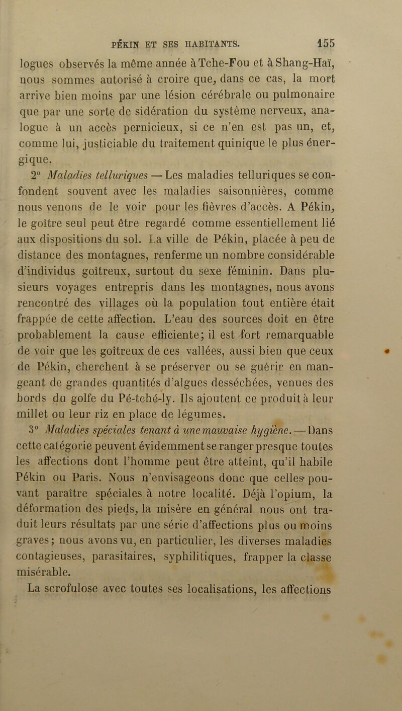 logues observés la même année àTche-Fou et àShang-Haï, nous sommes autorisé à croire que, dans ce cas, la mort arrive bien moins par une lésion cérébrale ou pulmonaire que par une sorte de sidération du système nerveux, ana- logue à un accès pernicieux, si ce n’en est pas un, et, comme lui, justiciable du traitement quinique le plus éner- gique. 2° Maladies telluriques — Les maladies telluriques se con- fondent souvent avec les maladies saisonnières, comme nous venons de le voir pour les fièvres d’accès. A Pékin, le goitre seul peut être regardé comme essentiellement lié aux dispositions du sol. La ville de Pékin, placée à peu de distance des montagnes, renferme un nombre considérable d’individus goitreux, surtout du sexe féminin. Dans plu- sieurs voyages entrepris dans les montagnes, nous avons rencontré des villages où la population tout entière était frappée de cette affection. L’eau des sources doit en être probablement la cause efiiciente; il est fort remarquable de voir que les goitreux de ces vallées, aussi bien que ceux de Pékin, cherchent à se préserver ou se guérir en man- geant de grandes quantités d’algues desséchées, venues des bords du golfe du Pé-tché-ly. Ils ajoutent ce produit à leur millet ou leur riz en place de légumes. 3° Maladies spéciales tenant à une mauvaise hygiène.—Dans cette catégorie peuvent évidemment se ranger presque toutes les affections dont l’homme peut être atteint, qu’il habile Pékin ou Paris. Nous n’envisageons donc que celles* pou- vant paraître spéciales à notre localité. Déjà l’opium, la déformation des pieds, la misère en général nous ont tra- duit leurs résultats par une série d’affections plus ou moins graves; nous avons vu, en particulier, les diverses maladies contagieuses, parasitaires, syphilitiques, frapper la classe misérable. La scrofulose avec toutes ses localisations, les affections