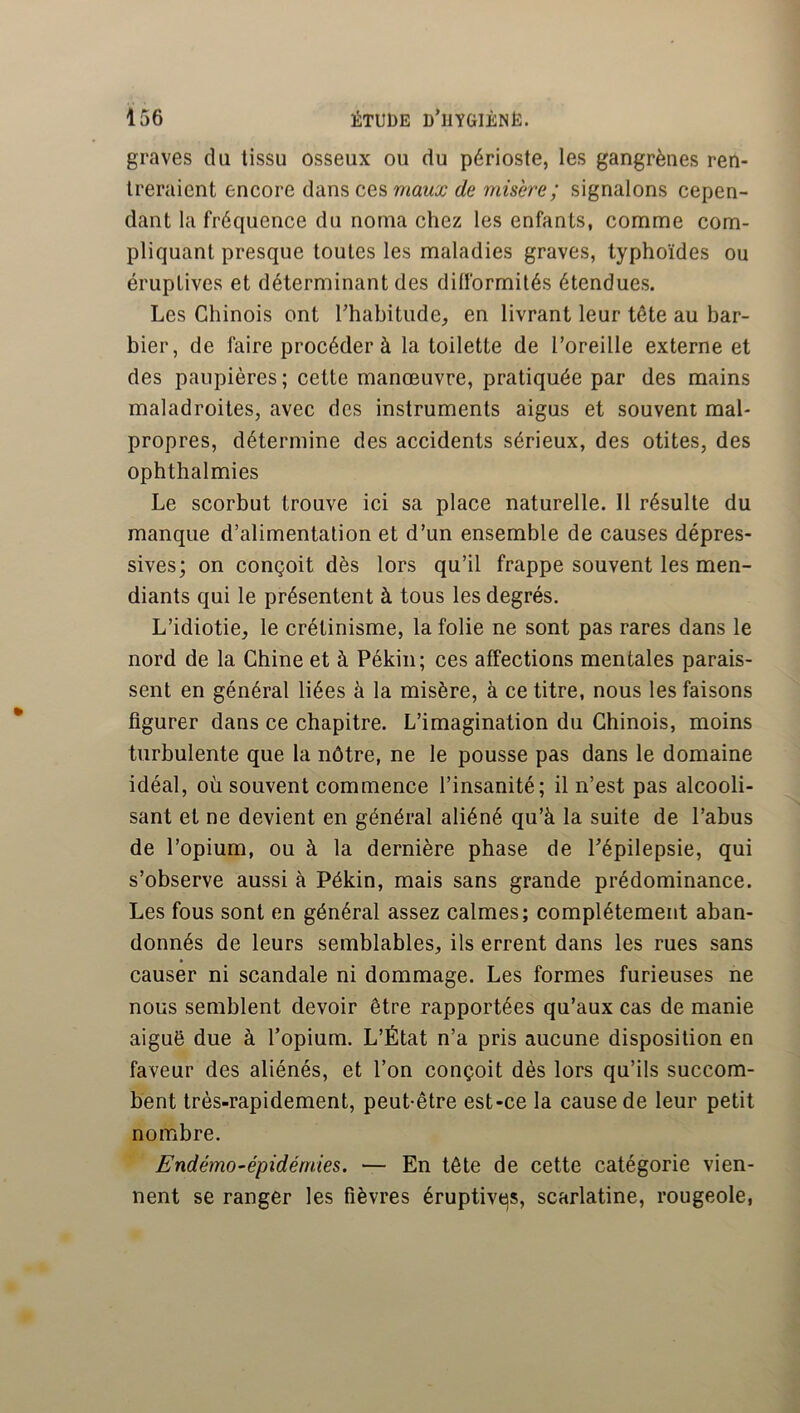 graves du tissu osseux ou du périoste, les gangrènes ren- treraient encore dans ces de misère; signalons cepen- dant la fréquence du noma chez les enfants, comme com- pliquant presque toutes les maladies graves, typhoïdes ou éruptives et déterminant des dilformités étendues. Les Chinois ont Lhabitude, en livrant leur tête au bar- bier, de faire procéder à la toilette de l’oreille externe et des paupières ; cette manœuvre, pratiquée par des mains maladroites, avec des instruments aigus et souvent mal- propres, détermine des accidents sérieux, des otites, des ophthalmies Le scorbut trouve ici sa place naturelle. Il résulte du manque d’alimentation et d’un ensemble de causes dépres- sives; on conçoit dès lors qu’il frappe souvent les men- diants qui le présentent à tous les degrés. L’idiotie, le crétinisme, la folie ne sont pas rares dans le nord de la Chine et à Pékin; ces affections mentales parais- sent en général liées à la misère, à ce titre, nous les faisons figurer dans ce chapitre. L’imagination du Chinois, moins turbulente que la nôtre, ne le pousse pas dans le domaine idéal, où souvent commence l’insanité; il n’est pas alcooli- sant et ne devient en général aliéné qu’à la suite de l’abus de l’opium, ou à la dernière phase de Pépilepsie, qui s’observe aussi à Pékin, mais sans grande prédominance. Les fous sont en général assez calmes; complètement aban- donnés de leurs semblables, ils errent dans les rues sans causer ni scandale ni dommage. Les formes furieuses ne nous semblent devoir être rapportées qu’aux cas de manie aiguë due à l’opium. L’État n’a pris aucune disposition en faveur des aliénés, et l’on conçoit dès lors qu’ils succom- bent très-rapidement, peut-être est-ce la cause de leur petit nombre. Endémo-épidémies. — En tête de cette catégorie vien- nent se ranger les fièvres éruptivqs, scarlatine, rougeole,