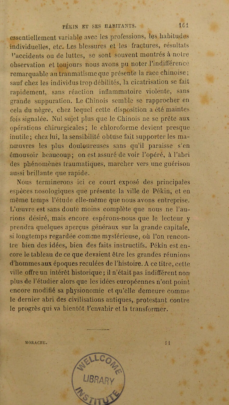 essentiellement variable avec les professions, les habitudes individuelles, etc. Les blessures et les fractures, résultats d’accidents ou de luttes, se sont souvent montrés à noire observation et toujours nous avons pu noter l’indifférence remarquable au traumatisme que présente la race chinoise ; sauf chez les individus trop débilités, la cicatrisation se fait rapidement, sans réaction inflammatoire violente, sans grande suppuration. Le Chinois semble se rapprocher en cela du nègre, chez lequel cette disposition a été maintes fois signalée. Nul sujet plus que le Chinois ne se prête aux opérations cliirurgicales; le chloroforme devient presque inutile; chez lui, la sensibilité obtuse fait supporter les ma- nœuvres les plus douloureuses sans qu’il paraisse s’en émouvoir beaucoup; on est assuré de voir l’opéré, à l’abri des phénomènes traumatiques, marcher vers une guérison aussi brillante que rapide. ■ Nous terminerons ici ce court exposé des principales espèces nosologiques que présente la ville de Pékin, et en même temps l’étude elle-même que nous avons entreprise. L’œuvre est sans doute moins complète que nous ne l’au- rions désiré, mais encore espérons-nous que le lecteur y prendra quelques aperçus généraux sur la grande capitale, si longtemps regardée-comme mystérieuse, où l’on rencon- tre bien des idées, bien des faits instructifs. Pékin est .en- core le tableau de ce que devaient être les grandes réunions d’hommes aux époques reculées de l’histoire. A ce titre, cette ville offre un intérêt historique; il n’était pas indifférent non plus de l’étudier alors que les idées européennes n’ont point encore modifié sa physionomie et qu’elle demeure comme le dernier abri des civilisations antiques,,protestant contre le progrès qui va bientôt l’envahir et la transformer. '] 1 MORACHE.