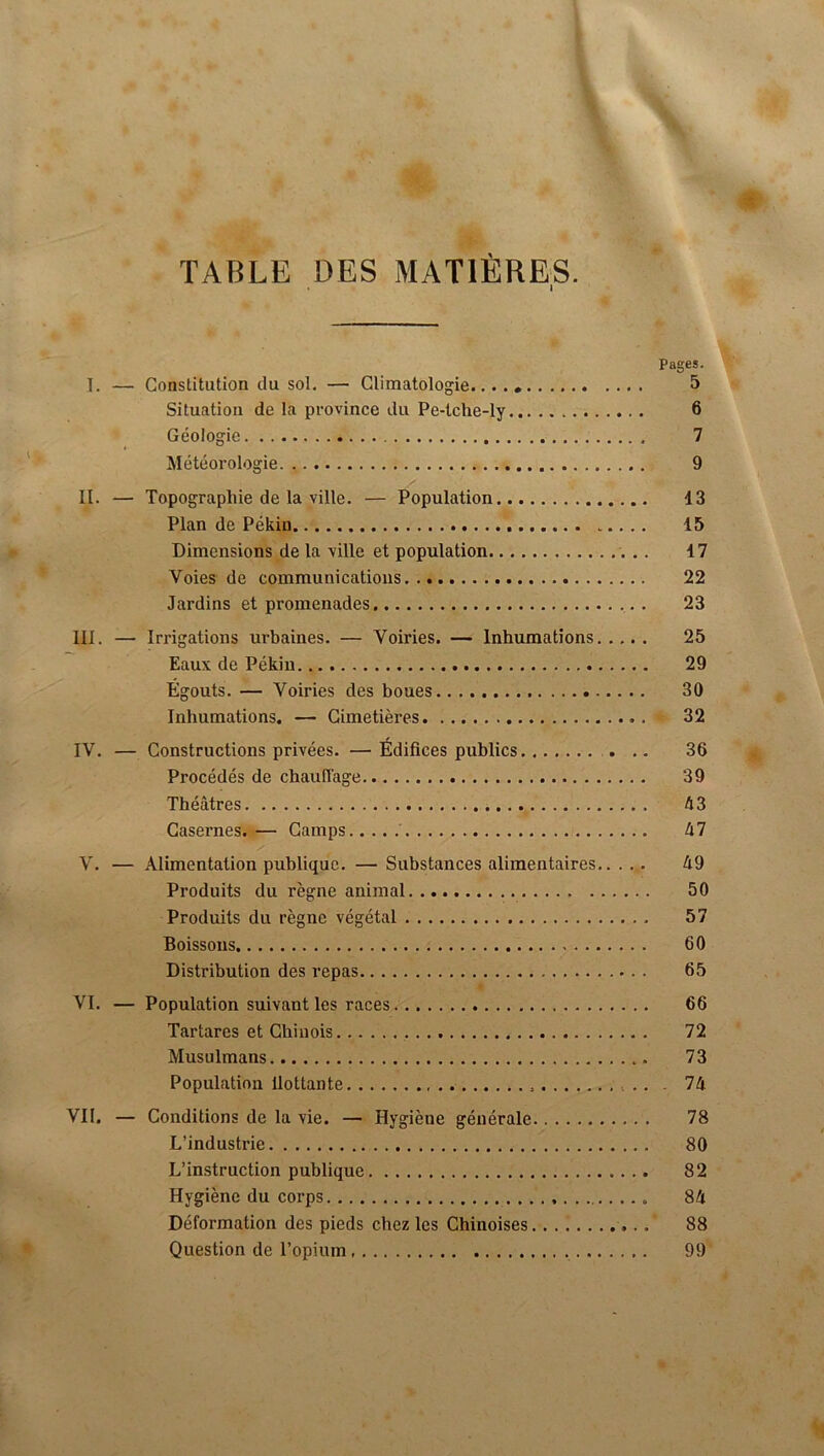 TABLE DES MATIÈRES. I Pages. 1. — Constitution du sol, — Climatologie...., 5 Situation de la province du Pe-lche-ly 6 Géologie 7 Météorologie 9 II. — Topographie de la ville. — Population 13 Plan de Pékin ..... 15 Dimensions de la ville et population 17 Voies de communications 22 Jardins et promenades . 23 III. — Irrigations urbaines. — Voiries. — Inhumations 25 Eaux de Pékin 29 Égouts. — Voiries des boues 30 Inhumations. — Cimetières 32 IV. — Constructions privées. —Édifices publics ... 36 Procédés de chauffage 39 Théâtres 43 Casernes. — Camps 47 V. — Alimentation publique, — Substances alimentaires 49 Produits du règne animal 50 Produits du règne végétal 57 Boissons 60 Distribution des repas 65 VI. — Population suivant les races 66 Tartares et Chinois 72 Musulmans 73 Population Ilottante . 74 Vil. — Conditions de la vie. — Hygiène générale 78 L’industrie 80 L’instruction publique 82 Hygiène du corps 84 Déformation des pieds chez les Chinoises 88 Question de l’opium 99