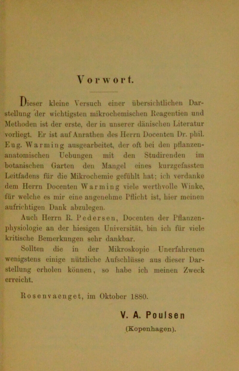 Dieser kleine Versuch einer ubersichtlichen Dar- stellung der wichtigsten milcrochemiscben Reagentien und Methoden ist der erste, der in unserer dånisclien Literatur vorliegt. Er ist auf Anrathen des Herrn Docenten Dr. pliil. Eug. Warming ausgearbeitet. der oft bei den ptianzen- anatomischen Uebungen mit den Studirenden im botanisehen Garten den Mangel eines kurzgefaasten Leitfadens for die Mikrochemie gefdhlt hat; ich verdanke dem Herru Docenten Warming viele wcrtbvolle Winke, fiir welclie es mir cine angenehme Pflieht ist, hier meinen aufriehtigen Dank abzulegen. Auch Herrn R. Pedersen, Docenten der Ptlanzen- physiologie an der hiesigen U ni versi tat, bin ich fiir viele kritische Bemerkungen selir dankbar. Soliten die in der Mikroskopie Unerfahreneti wenigsteus einige niitzliche Aufschliisse aus dieser Dar- stellung erholen kunnen, so liabe ich meinen Zweck erreicht, Rosonvaenget, im Oktober 1880. V. A. Poulsen (Kopenhagen).