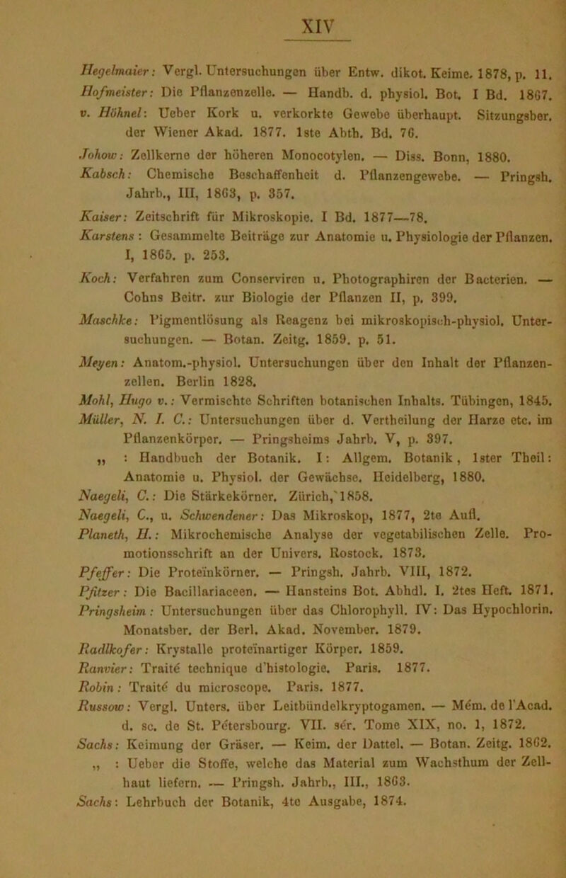 Ilegelmaier: Vergi. Unlersuchungon iiber Entw. dikot. Keime. 1878, p. 11. Ilofmeister: Die Pflanzenzelle. — Handb. d. physiol. Bot. I Bd. 18G7. v. Hiihnel: Ueber Kork u. verkorkte Gewebc iiberhaupt. Sitzungsber. der Wiener Akad. 1877. 1ste Abtb. Bd. 7G. Johow: Zollkcme der hoheren Monocotylen. — Diss. Bonn, 1880. Kabsch: Cbemische Boscbaffenheit d. Pllanzengewebe. — Pringsh. Jahrb., III, 18G3, p. 357. Kaiser: Zeitschrift fur Mikroskopie. I Bd. 1877—78. Karstens: Gesammelto Beitrage zur Anatomie u. Physiologie der Pilanzen. I, 18G5. p. 253. Koch: Verfabren zura Conservircn u. Pbotograpbiren der Bacterien. — Cohns Beitr. zur Biologie der Pilanzen II, p. 399. Maschke: Pigmentldsung als Rcagenz bei mikroskopiseli-physiol. Unter- suchungen. — Botan. Zeitg. 1859. p. 51. Meyen: Anatom.-physiol. Untersuchungen iiber den Inhalt der Pilanzen- zellen. Berlin 1828. Mohl, Hugo v.: Vermischte Schriften botanischen Inbalts. Tiibingon, 1845. Miiller, N. I. C.: Untersuchungen iiber d. Vertbeilung der flarzo etc. irn Pflanzenkorper. — Pringsheims Jahrb. V, p. 397, „ : Handbuch der Botanik. I: Allgcm. Botanik, Ister Theil: Anatomie u. Physiol. der Gewiichse. Ileidelberg, 1880. Naegeli, C.: Die Stiirkekorner. Ziirich,'1858. Naegeli, C., u, Schwendener: Das Mikroskop, 1877, 2te Aufl. Planetli, II.: Mikrochemiscbe Analyse der vegetabilisehen Zello. Pro- motionsschrift an der Univers. Rostock. 1873. Pfeffer: Die Proteinkorner. — Pringsh. Jahrb. VIII, 1872. Pfitzer: Die Bacillariaceen. — Ilansteins Bot. Abhdl. I. 2tes Heft. 1871. Pringsheim : Untersuchungen iiber das Cklorophyll. IV: Das Hypochlorin. Monatsber. der Berl. Akad. November. 1879. Iladlkofer: Krystalle proteinartiger Korper. 1859. Ranvier: Traité tee.hniquo d’histologie. Paris. 1877. Robin: Traité du microscope. Paris. 1877. Russow: Vergi. Untcrs. iiber Leitbiindelkryptogamen. — Mém. del’Acad. d. sc. do St. Pétersbourg. VII. ser. Tome XIX, no. 1, 1872. Sachs: Keimung dor Graser. — Keim. der Dattel. — Botan. Zeitg. 18G2. „ : Ueber die Stoffe, welehc das Materiel zuin Wachsthum der Zcll- liaut liefern. — Pringsh. Jahrb., III., 18G3. Sachs: Lehrbuch der Botanik, 4tc Ausgabe, 1874.