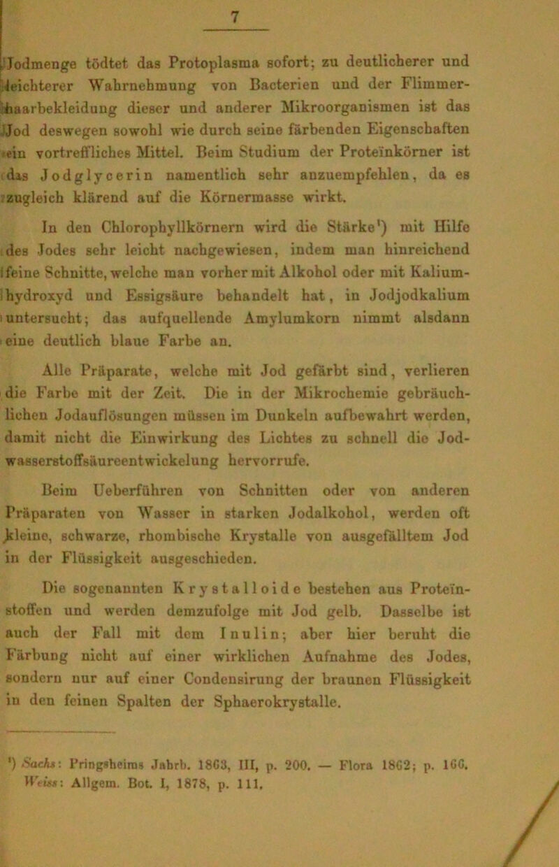 Jodmenge todtet das Protoplasma sofort; zu deutlicherer und teichterer Wahrnehmung von Bacterien und der Flimmer- haarbekleidung dieser und anderer Mikroorganismen ist das Jod deswegen sowohl wie durch seine fårbenden Eigenscbaften ein vortrefflicheB Mittel. Beim Studium der Protei'nkorner ist dis Jodglycerin namentlich sehr anzuempfehlen, da es zugleicb klårend auf die Kornermasse wirkt. In den Chlorophyllkornern wird die Storke’) mit Hilfe des Jodes sehr leicht nachgewiesen, indeni man hinreichend ifeine Schnitte, welche man vorhermit Alkohol oder mit Kalium- hydroxyd und Essigsåure behandelt hat, in Jodjodkalium luntersucht; das aufquellende Amylumkorn nimmt alsdann eine deutlich blaue Farbe an. Alle Prilparate, welche mit Jod gefårbt sind, verlieren dio Farbe mit der Zeit. Die in der Mikrochemie gebrauch- lieheu Jodauflosungen miisseu im Dunkeln aufbewahrt werdon, damit nicht die Einwirkung des Lichtes zu schnell dio Jod- wasserstoffsaureentwickelung hervorrufe. Beim Ueberfuhren von Schnitten oder von auderen PrSparaten von Wasser in starken Jodalkohol, werden oft Jrleine, schwarze, rhombische Krystalle von ausgefålltem Jod in der Flussigkeit ausgeschieden. Die sogenannten Krystalloide bestehen aus Protei'n- stoffen und werden demzufolge mit Jod gelb. Dassclbe ist auch der Fail mit dem I nulin; aber hier beruht die Farbung nicht auf einer wirklichen Aufnahme des Jodes, sondern uur auf einer Condensirung der braunen Flussigkeit in den feinen Spalten der Sphaerokrystalle. ') Sachs: Pringsheims Jahrb. 1863, III, p. 200. — Flora 1862; p. 166, Allgein. Bot. I, 1878, p. 111,