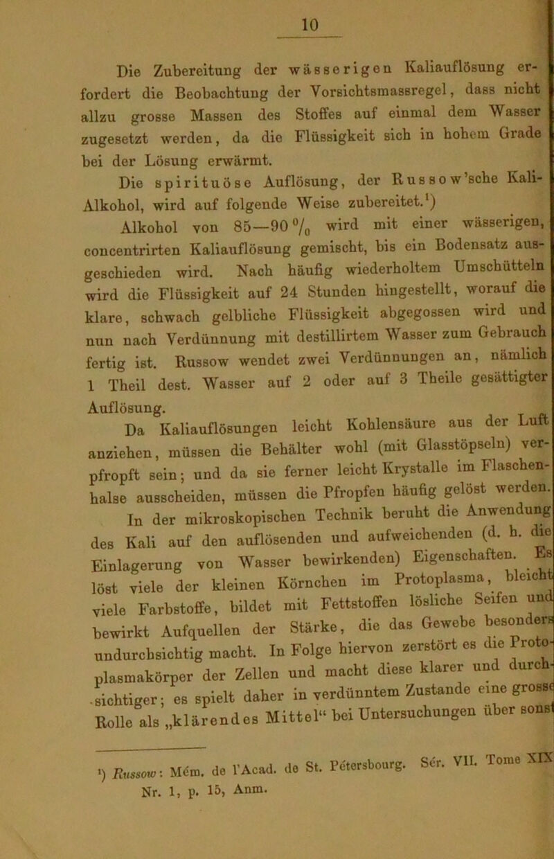 Die Zubereitung der wasscrigen Kaliauflosung er- fordert die Beobachtung der Vorsichtsmassregel, dass nicht allzu grosse Massen des Stoffes auf einmal dem Wasser zugesetzt werden, da die Flussigkeit sich in hohcin Grade bei der Losung erwårmt. Die spirituose Auflosung, der Russow’sche Kali- Alkohol, wird auf folgende Weise zubereitet.1) Alkohol von 85—90% wird mit einer wasserigen, concentrirten Kaliauflosung gemischt, bis ein Bodensatz aus- gescbieden wird. Nach haufig wiederholtem Umschiitteln wird die Flussigkeit auf 24 Stunden hingestellt, worauf die klare, schwach gelbliche Flussigkeit abgegossen wird und nun nach Yerdiinnung mit destilUrtem Wasser zum Gebrauch fertig ist. Bussow wendet zwei Yerdiinnungen an, namlich 1 Theil dest. Wasser auf 2 oder auf 3 Theile gesiittigter Auflosung. Da Kaliauflosungen leicbt Kohlensaure aus der Luft anziehen, mussen die Behalter wohl (mit Glasstopseln) ver- pfropft sein; und da sie ferner leicht Krystalle lm Flaschen- halse ausscheiden, miissen die Pfropfen haufig gelost werden. In der mikroskopischen Technik beruht die Anwendung des Kali auf den auflosenden und aufweichenden (d. h. die Einlagerung von Wasser bewirkenden) Eigenschaften Es lost viele der kleinen Kornchen im Protoplasma, bleicht viele Farbstoffe, hildet mit Fettstoffen loshche Seifen und bewirkt Aufquellen der Starke, die das Gewebe besonders undurcbsichtig macht. In Folge hiervon zerstort es die Proto- plasmakorper der Zellen und macht diese klarer und durch- ■ sichtiger; es spielt daher in verdiinntem Zustande cme gross. Rolle als „klarendes Mittel bei Untersuchungen uber sonsl ') Russow: Mcm. do l'Acad. de Nr. 1, p. 15, Anm. St. Pétcrsbourg. Sér. VII. Tome XIX