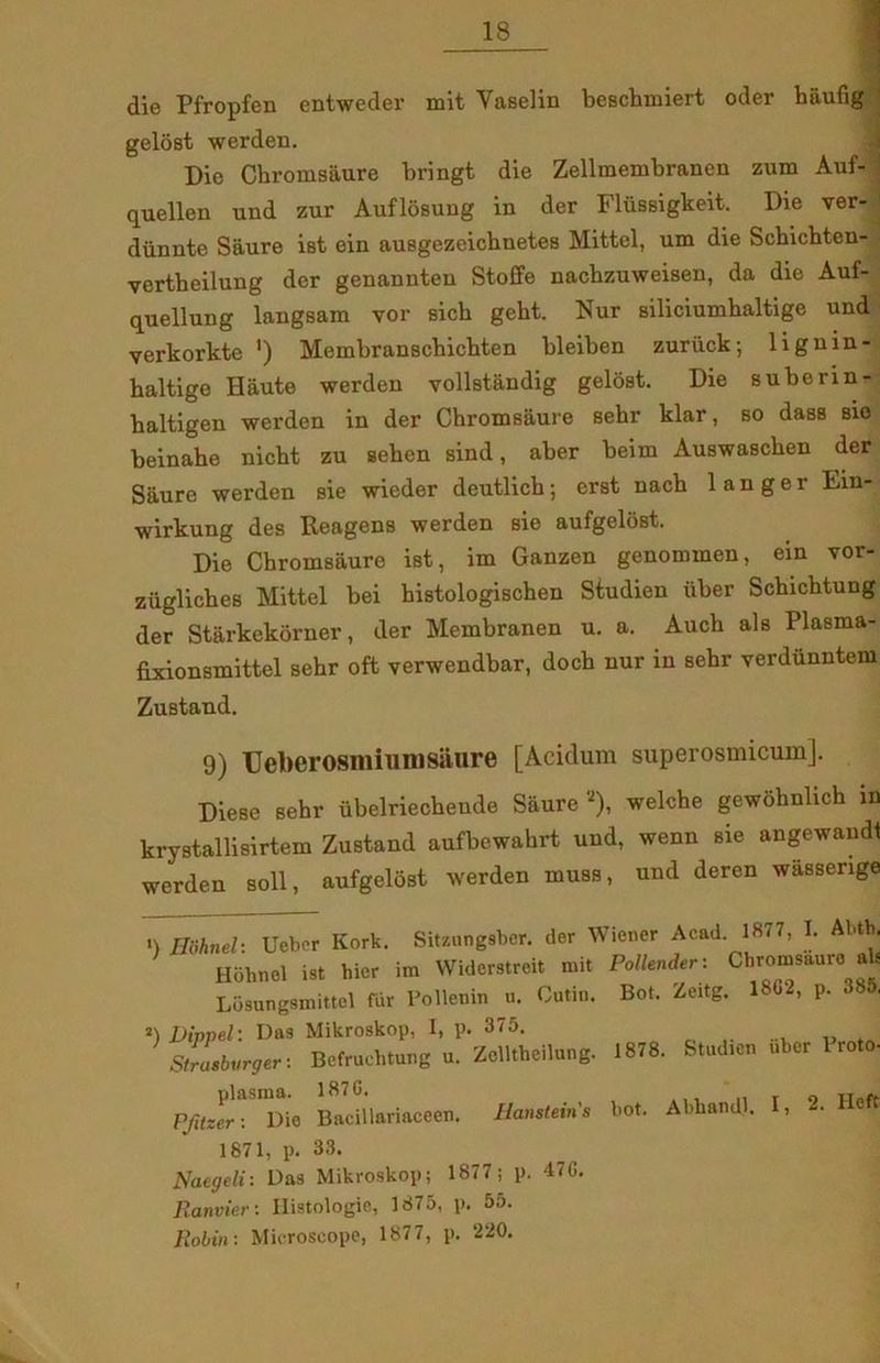 — die Pfropfen entweder mit Vaselin beschmiert oder baufig 1 gelost werden. Die Chromsaure bringt die Zellmembranen zum Auf- i quellen und zur Auflosung in der Flussigkeit. Die ver- : diinnte Saure ist ein ausgezeichnetes Mittel, um die Schichten- vertheilung der genannten Stoffe nachzuweisen, da die Auf- quellung langsam vor sick geht. Nur siliciumhaltige und verkorkte ') Membranschichten bleiben zuriick-, lignin- haltige Haute werden vollstandig gelost. Die suberin- baltigen werden in der Chromsaure sebr klar, so dass sio beinahe nicht zu seben sind, aber beim Auswascben der Saure werden sie wieder deutlich; erst nach langer Eiu- wirkung des Reagens werden sie aufgelost. Die Chromsaure ist, im Ganzen genommen, ein vor- zuglicbes Mittel bei kistologischen Sfudien iiber Schichtung der Stiirkekorner, der Membranen u. a. Auch als Plasma- fixionsmittel sehr oft verwendbar, doch nur in sebr verdiinntem ZuBtaud. 9) TJeberosmiunmure [Acidum superosmicum]. Diese sehr ubelriecheude Saure *), welche gewohnlich in krystallisirtem Zustand aufbewabrt und, wenn sie angewaudl werden soli, aufgelost werden muss, und deren wassenge ■) Hiihneh Uebcr Kork. Sitsnngaber. der Wiener Acad. 1877, I. AUh. Hohnel ist hier im Widerstreit mit Pollender: Chromsaure ab Losungsmittel fur Pollenin u. Cutin. Bot. Zeitg. 18G2, p. 385, 2) Dippel\ Das Mikroskop, I, p. 375. Strasbvrger: Bcfruchtung u. Zclltheihmg. 1878. Studien uber roto- Pf,tzfrAaWDie Bacillariaceen. liansteins bot. Abhandl. I, 2. Heft 1871, p. 33. Naegeli: Das Mikroskop; 1877; p. 47G. Ranvier: Ilistologie, 1875, p. 55. Robin: Microscope, 1877, p. 220.